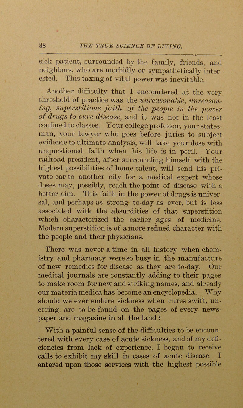 sick patient, surrounded by the family, friends, and neighbors, who are morbidly or sympathetically inter- ested. This taxing of vital power was inevitable. Another difficulty that I encountered at the very threshold of practice was the unreasonable, unreason- ing, superstitious faith of the people in the power of drugs to cure disease, and it was not in the least confined to classes. Your college professor, your states- man, your lawyer who goes before juries to subject evidence to ultimate analysis, will take your dose with unquestioned faith when his life is in peril. Your railroad president, after surrounding himself with the highest possibilities of home talent, will send his pri- vate car to another city for a medical expert whose doses may, possibly, reach the point of disease with a better aim. This faith in the power of drugs is univer- sal, and perhaps as strong to-day as ever, but is less associated with the absurdities of that superstition which characterized the earlier ages of medicine. Modern superstition is of a more refined character with the people and their physicians. There was never a time in all history when chem- istry and pharmacy were so busy in the manufacture of new remedies for disease as they are to-day. Our medical journals are constantly adding to their pages to make room for new and striking names, and already our materia medica has become an encyclopedia. Why should we ever endure sickness when cures swift, un- erring, are to be found on the pages of every news- paper and magazine in all the land ? With a painful sense of the difficulties to be encoun- tered with every case of acute sickness, and of my defi- ciencies from lack of experience, I began to receive calls to exhibit my skill in cases of acute disease. I entered upon those services with the highest possible