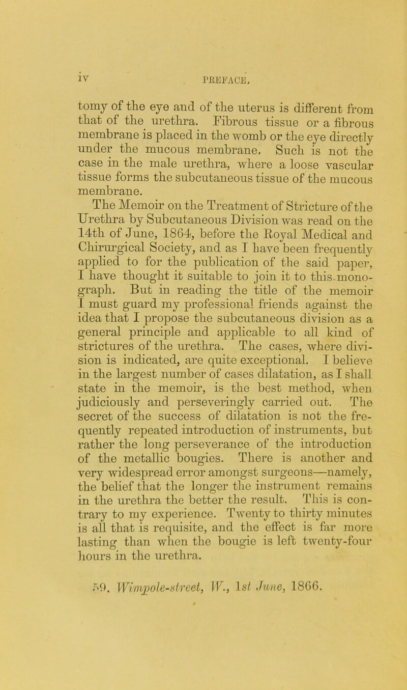 tomy of the eye and of the uterus is different from that of the urethra. Fibrous tissue or a fibrous membrane is placed in the womb or the eye directly under the mucous membrane, Such is not the case in the male urethra, where a loose vascular tissue forms the subcutaneous tissue of the mucous membrane. The Memoir on the Treatment of Stricture of the Urethra by Subcutaneous Division was read on the 14th of June, 1864, before the Eoyal Medical and Chirurgical Society, and as I have been frequently applied to for the publication of the said paper, I have thought it suitable to join it to this-mono- graph. But in reading the title of the memoir I must guard my professional friends against the idea that I propose the subcutaneous division as a general principle and applicable to all kind of strictures of the urethra. The cases, where divi- sion is indicated, are quite exceptional. I believe in the largest number of cases dilatation, as I shall state in the memoir, is the best method, when judiciously and perseveringly carried out. The secret of the success of dilatation is not the fre- quently repeated introduction of instruments, but rather the long perseverance of the introduction of the metallic bougies. There is another and very widespread error amongst surgeons—namely, the belief that the longer the instrument remains in the urethra the better the result. This is con- trary to my experience. Twenty to thirty minutes is all that is requisite, and the effect is far more lasting than when the bougie is left twenty-four hours in the urethra. •^'6. Wl'injjole-street, IF., 1st June, 1866.