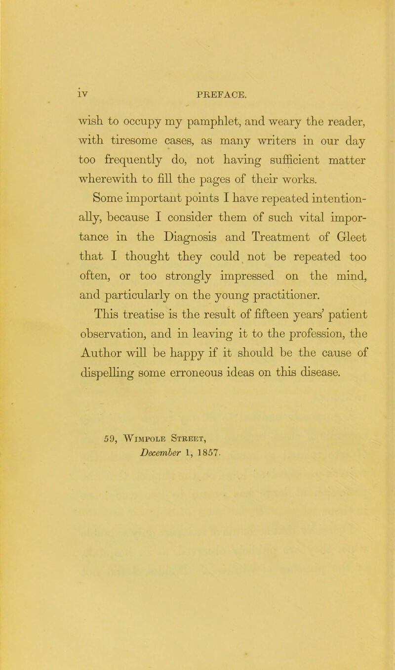 \vish to occupy my pamphlet, and weary the reader, with tiresome cases, as many writers in our day too frequently do, not having sufficient matter wherewith to fill the pages of their works. Some important pomts I have repeated intention- ally, because I consider them of such vital impor- tance in the Diagnosis and Treatment of Gleet that I thought they could _ not be repeated too often, or too strongly impressed on the mind, and particularly on the young practitioner. Tliis treatise is the result of fifteen years’ patient observation, and m leaving it to the profession, the Author will be happy if it should be the cause of dispelling some erroneous ideas on this disease. 59, AVimpole Street, December 1, 1857.