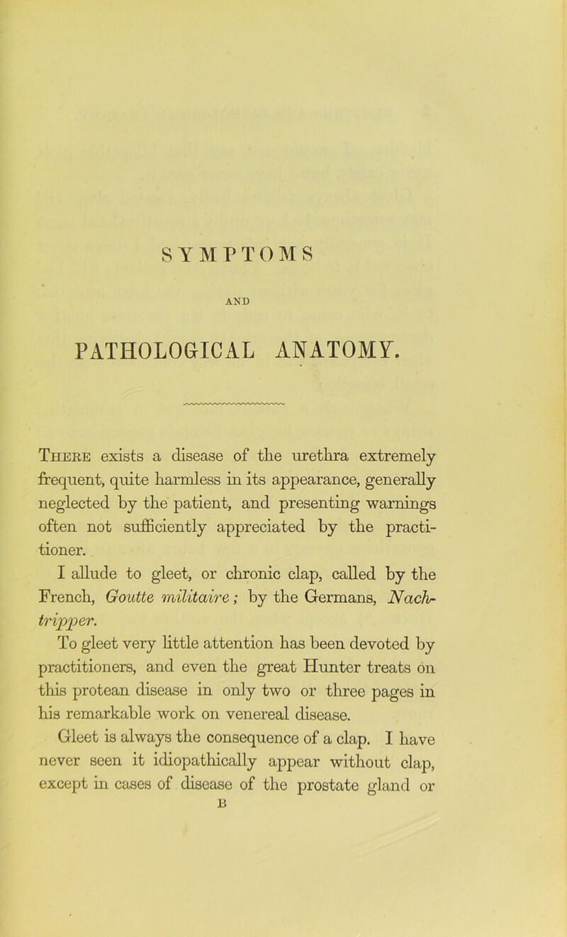 SYMPTOMS AND PATHOLOGICAL ANATOMY. There exists a disease of tlie urethra extremely frequent, quite harmless in its appearance, generally neglected by the patient, and presenting warnings often not sufficiently appreciated by the practi- tioner. I ahude to gleet, or chronic clap, called by the French, Goutte militaire; by the Germans, Nachr tripper. To gleet very httle attention has been devoted by practitioners, and even the great Hunter treats on this protean disease in only two or three pages in his remarkable work on venereal disease. Gleet is always the consequence of a clap. I have never seen it idiopathically appear without clap, except in cases of disease of the prostate gland B or