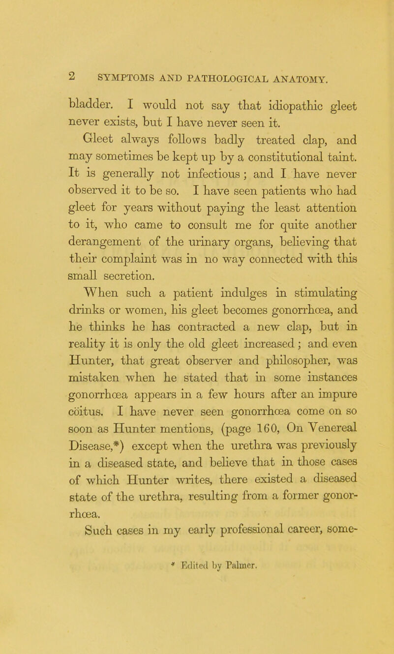 bladder. I would not say that idiopathic gleet never exists, but I have never seen it. Gleet always follows badly treated clap, and may sometimes be kept up by a constitutional taint. It is generally not infectious; and I have never observed it to be so. I have seen patients who had gleet for years without paying the least attention to it, who came to consult me for quite another derangement of the urinary organs, behoving that their complaint was in no way connected with this small secretion. When such a patient indulges in stimulating drinks or women, his gleet becomes gonorrhoea, and he thinks he has contracted a new clap, but in reahty it is only the old gleet increased; and even Hunter, that great observer and philosopher, was mistaken when he stated that in some instances gonorrhoea appears in a few hours after an impure coitus. I have never seen gonorrhoea come on so soon as Hunter mentions, (page 160, On Venereal Disease,*) except when the urethra was previously in a diseased state, and beheve that in those cases of which Hunter writes, there existed a diseased state of the urethra, resulting from a former gonor- rhoea. Such cases in my early professional career, some- * Rclitecl by Palmer.