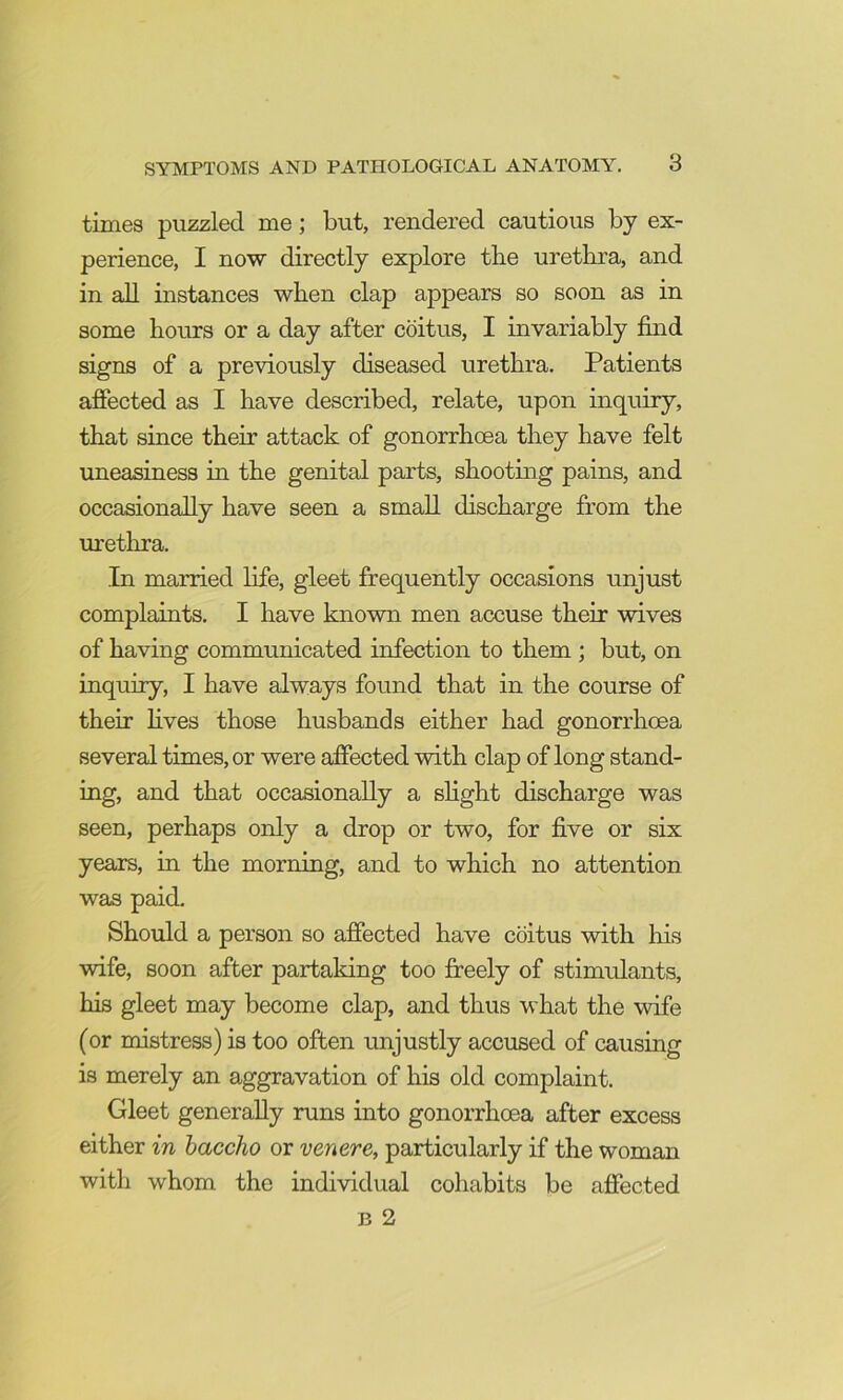 times puzzled me; but, rendered cautious by ex- perience, I now directly explore the urethra, and in all instances when clap appears so soon as in some hours or a day after coitus, I invariably find signs of a previously diseased urethra. Patients affected as I have described, relate, upon inquiry, that since their attack of gonorrhoea they have felt uneasiness in the genital parts, shootmg pains, and occasionally have seen a small discharge from the urethra. In married life, gleet frequently occasions unjust complaints. I have known men accuse their wives of having communicated infection to them ; but, on inquiry, I have always found that in the course of their fives those husbands either had gonorrhoea several times, or were affected with clap of long stand- mg, and that occasionally a slight discharge was seen, perhaps only a drop or two, for five or six years, in the morning, and to which no attention was paid. Should a person so affected have coitus with his wife, soon after partaking too fi:eely of stimulants, his gleet may become clap, and thus what the wife (or mistress) is too often unjustly accused of causing is merely an aggravation of his old complaint. Gleet generally runs into gonorrhoea after excess either in haccho or venere, particularly if the woman with whom the individual cohabits be affected B 2