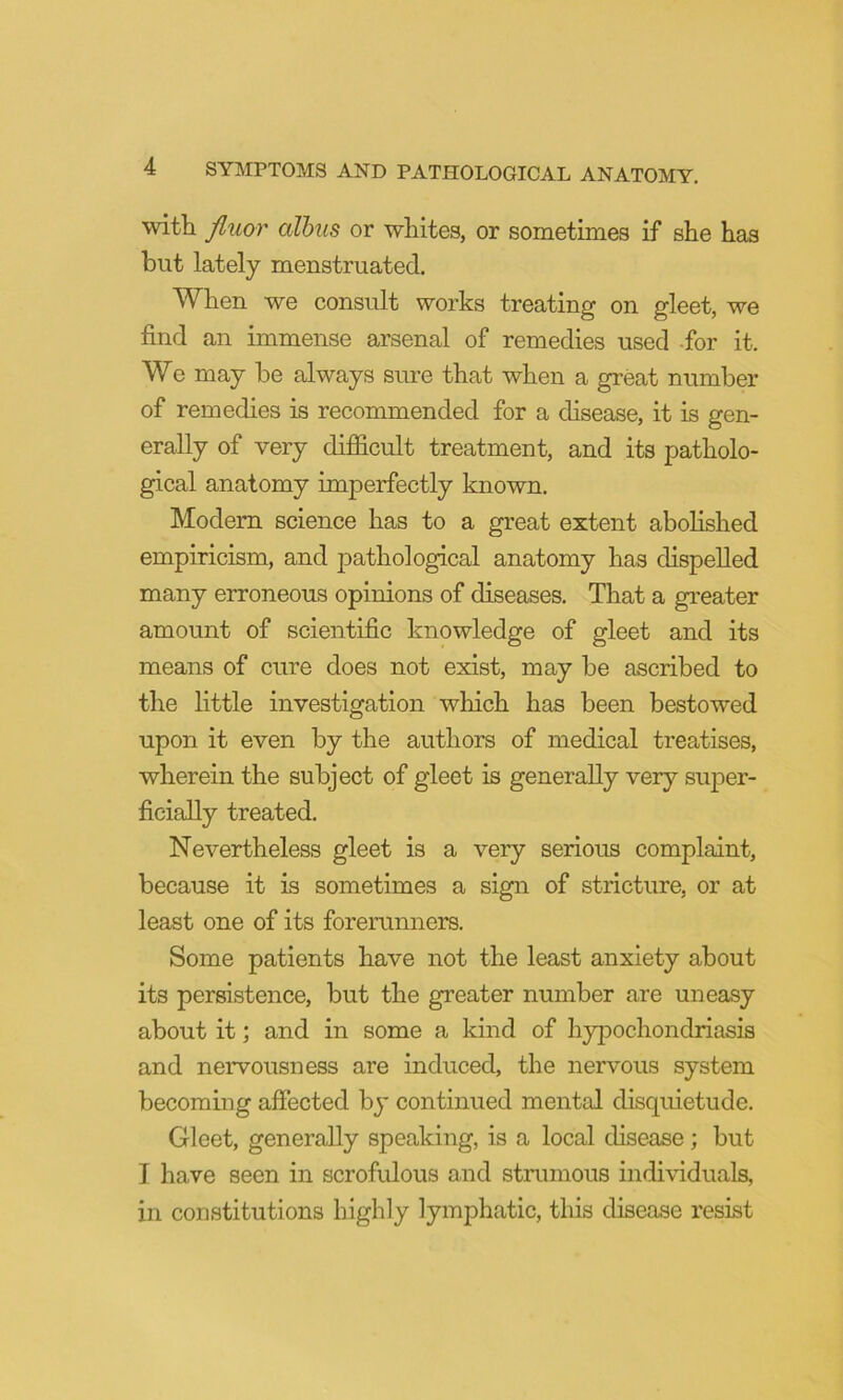 with fluor albtis or whites, or sometimes if she has but lately menstruated. When we consult works treating on gleet, we find an immense arsenal of remedies used -for it. We may be always sure that when a great number of remedies is recommended for a disease, it is gen- erally of very difficult treatment, and its patholo- gical anatomy imperfectly known. Modem science has to a great extent abolished empiricism, and pathological anatomy has dispelled many erroneous opinions of diseases. That a greater amount of scientific knowledge of gleet and its means of cure does not exist, may be ascribed to the little investigation which has been bestowed upon it even by the authors of medical treatises, wherein the subject of gleet is generally very super- ficially treated. Nevertheless gleet is a very serious complaint, because it is sometimes a sign of stricture, or at least one of its foremnners. Some patients have not the least anxiety about its persistence, but the greater number are uneasy about it; and in some a kind of hypochondriasis and nervousness are induced, the nervous system becoming affected bj* continued mental disquietude. Gleet, generally speaking, is a local disease; but I have seen in scrofulous and strumous individuals, in constitutions highly lymphatic, tliis disease resist