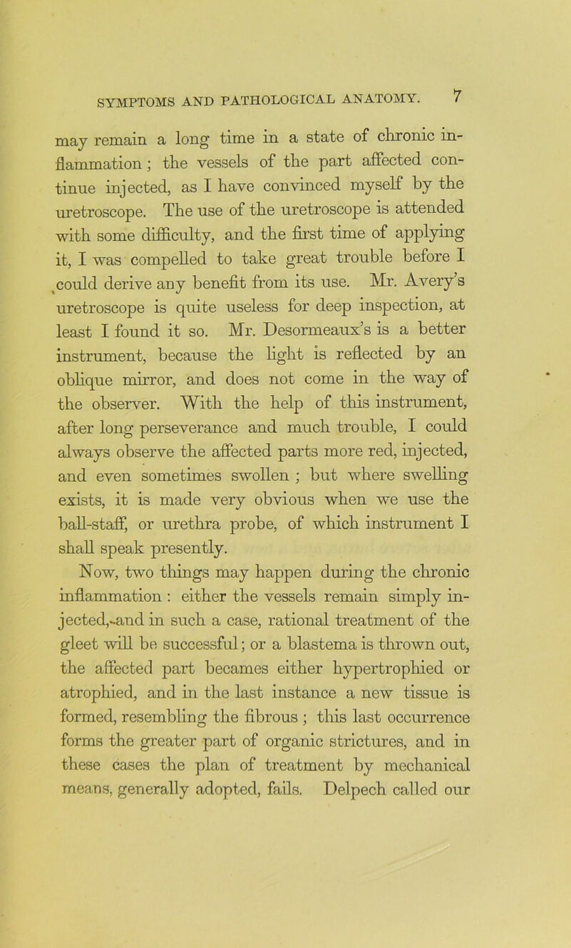 may remain a long time in a state of clironic in- flammation I tlie vessels of the part affected con- tinue injected, as I have convinced myself by the uretroscope. The use of the uretroscope is attended with some difficulty, and the first time of applying it, I was compelled to take great trouble before I ^could derive any benefit from its use. Mr. Avery’s uretroscope is quite useless for deep inspection, at least I found it so. Mr. Desormeaux’s is a better instrument, because the hght is reflected by an obhque mirror, and does not come in the way of the observer. With the help of tliis instrument, after long perseverance and much trouble, I could always observe the affected parts more red, injected, and even sometimes swollen ; but where swelling exists, it is made very obvious when we use the baU-staff*, or urethra probe, of which instrument I shall speak presently. Now, two things may happen during the chronic inflammation ; either the vessels remain simply in- jected,^and in such a case, rational treatment of the gleet will be successful; or a blastema is thrown out, the affected part becames either hypertrophied or atrophied, and in the last instance a new tissue is formed, resembling the fibrous ; this last occurrence forms the greater part of organic strictures, and in these cases the plan of treatment by mechanical means, generally adopted, fails. Delpech called our