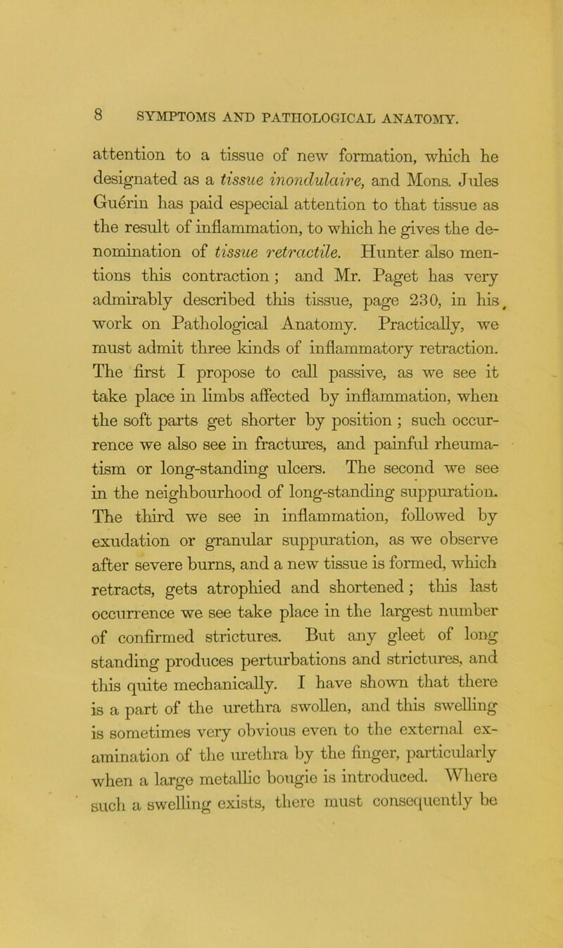 attention to a tissue of new formation, which he designated as a tissue inondulaire, and Mons. Jules Guerin has paid especial attention to that tissue as the result of inflammation, to which he gives the de- nomination of tissue retractile. Hunter also men- tions this contraction; and Mr. Paget has very admirably described tliis tissue, page 230, in his, work on Pathological Anatomy. Practically, we must admit three kinds of inflammatory retraction. The first I propose to call passive, as we see it take place in limbs affected by inflammation, when the soft parts get shorter by position; such occur- rence we also see in fractures, and painful rheuma- tism or long-standing ulcers. The second we see in the neighbourhood of long-standing suppuration. The third we see in inflammation, followed by exudation or granular suppuration, as we observe after severe burns, and a new tissue is formed, which retracts, gets atrophied and shortened; this last occurrence we see take place in the largest number of confirmed strictures. But any gleet of long standing produces perturbations and strictures, and this quite mechanically. I have shown that there is a part of the urethra swollen, and this swelling is sometimes very obvious even to the external ex- amination of the urethra by the finger, particularly when a large metalhc bougie is introduced. Where such a swelling exists, there must consequently be