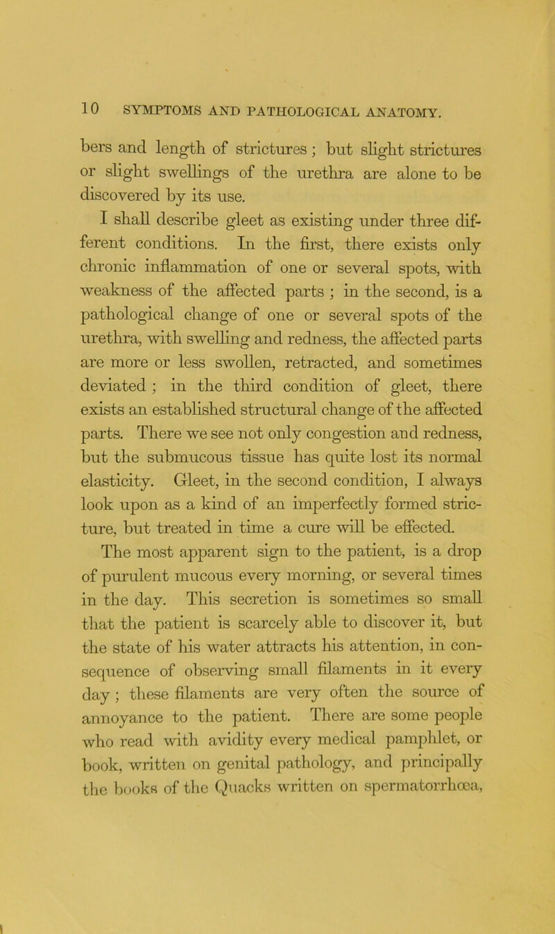 bers and length of strictures; but slight strictures or slight swelhngs of the urethra are alone to be discovered by its use. I shall describe gleet as existing under three dif- ferent conditions. In the first, there exists only chronic inflammation of one or several spots, with weakness of the affected parts ; in the second, is a pathological change of one or several spots of the urethra, with swelling and redness, the affected parts are more or less swollen, retracted, and sometimes deviated ; in the third condition of gleet, there exists an established structural change of the affected parts. There we see not only congestion and redness, but the submucous tissue has quite lost its normal elasticity. Gleet, in the second condition, I always look upon as a kind of an imperfectly formed stric- ture, but treated in time a cure will be effected. The most apparent sign to the patient, is a drop of purulent mucous every morning, or several times in the day. This secretion is sometimes so small that the patient is scarcely able to discover it, but the state of his water attracts his attention, in con- sequence of observing small filaments in it every day ; these filaments are very often the source of annoyance to the patient. There are some people who read with avidity every medical pamplilet, or book, written on genital pathology, and principally the books of tlie Quacks written on spermatorrhoea.