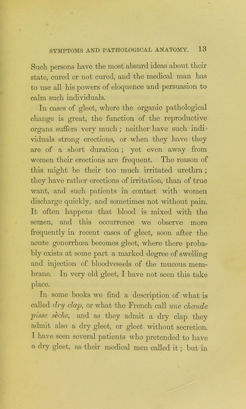 Such persons have the most absurd ideas about then- state, cured or not cured, and the medical man has to use aU his powers of eloquence and persuasion to calm such individuals. In cases of gleet, where the organic pathological change is great, the function of the reproductive organs suffers very much ; neither have such indi viduals strong erections, or when they have they are of a short duration; yet even away from women their erections are frequent. The reason of this might be their too much irritated urethra; they have rather erections of irritation, than of true want, and such patients in contact with women discharge quickly, and sometimes not without pain. It often happens that blood is mixed with the semen, and this occurrence we observe more frequently in recent cases of gleet, soon after the acute gonorrhoea becomes gleet, where there proba- bly exists at some part a marked degree of swelling and injection of bloodvessels of the mucous mem- brane. In very old gleet, I have not seen this take place. In some books we find a description of what is called dry clap, or what the French caU une cliaude pisse seche, and as they admit a dry clap they admit also a dry gleet, or gleet without secretion. I have seen several patients who pretended to have a dry gleet, as their medical men called it; but ui