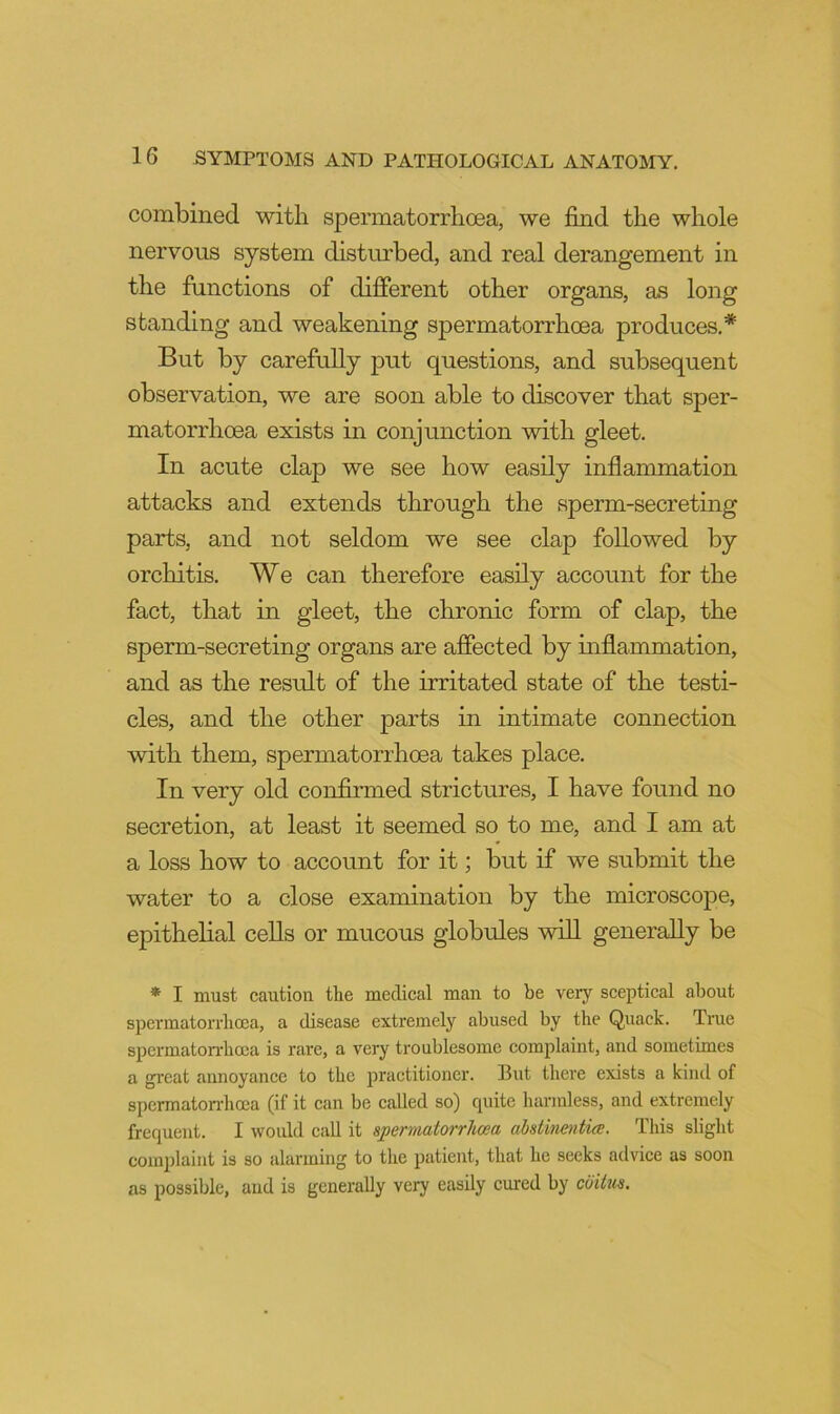 combined with spermatorrhoea, we find the whole nervous system disturbed, and real derangement in the functions of different other organs, as long standing and weakening spermatorrhoea produces,* But by carefully put questions, and subsequent observation, we are soon able to discover that sper- matorrhoea exists in conjunction with gleet. In acute clap we see how easily inflammation attacks and extends through the sperm-secreting parts, and not seldom we see clap followed by orchitis. We can therefore easily account for the fact, that in gleet, the chronic form of clap, the sperm-secreting organs are affected by mflammation, and as the result of the irritated state of the testi- cles, and the other parts in intimate connection with them, spermatorrhoea takes place. In very old confirmed strictures, I have found no secretion, at least it seemed so to me, and I am at a loss how to account for it; but if we submit the water to a close examination by the microscope, epithelial cells or mucous globules will generally be * I must caution the medical man to be very sceptical about spermatoi'i’licca, a disease extremely abused by the Quack. True spermatorrhoja is rare, a very troublesome complaint, and sometimes a great annoyance to the practitioner. But there exists a kind of spermaton-hoea (if it can be called so) cpiite harmless, and extremely frequent. I would call it sperniatorrhcea abstinentice. This slight complaint is so alarming to the patient, that he seeks advice as soon as possible, and is generally very easily cured by cbibis.