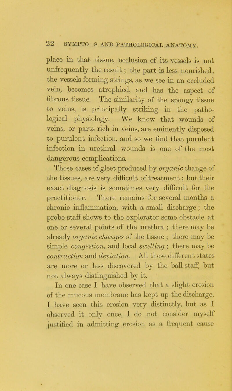 jDlace in that tissue, occlusion of its vessels is not unfrequently the result; the part is less nourished, the vessels forming strings, as we see in an occluded vein, becomes atrophied, and has the aspect of fibrous tissue. The similarity of the spongy tissue to veins, is principally striking in the patho- logical physiology. We know that wounds of veins, or parts rich in veins, are eminently disposed to purulent infection, and so we find that purulent infection in urethral wounds is one of the most dangerous complications. Those cases of gleet produced by organic change of the tissues, are very difi&cult of treatment; but then- exact diagnosis is sometimes very difficult for the practitioner. There remams for several months a chronic inflammation, with a small discharge; the probe-staff shows to the explorator some obstacle at one or several points of the urethra ; there may be already organic changes of the tissue ; there may be simple congestion, and local swelling; there may be contraction and deviation. All those different states are more or less discovered by the ball-staff, but not always distinguished by it. In one case I have observed that a shght erosion of the mucous membrane has kept up the discharge. I have seen this erosion very distinctly, but as I observed it only once, I do not consider myself justified in admitting erosion as a frequent cause