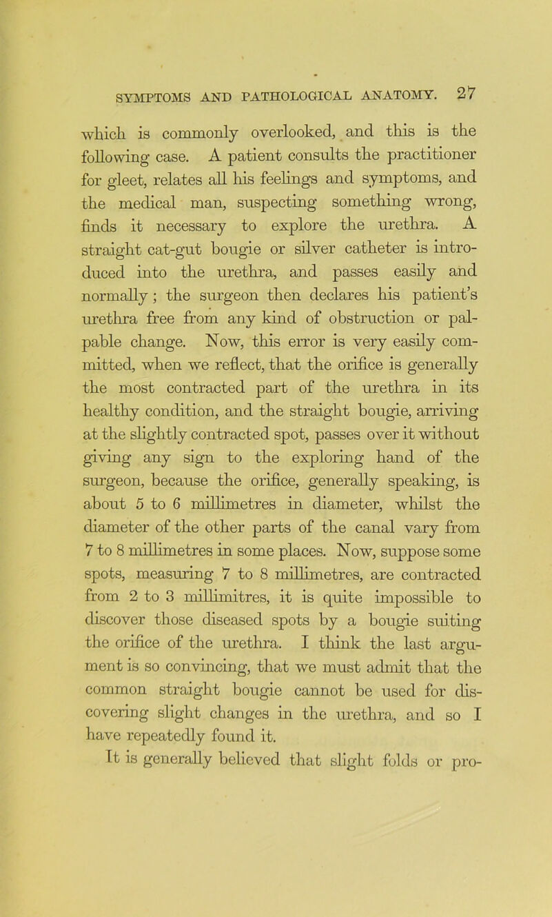 which is commonly overlooked, and this is the following case. A patient consults the practitioner for gleet, relates aU his feelings and symptoms, and the medical man, suspecting something wrong, finds it necessary to explore the urethra. A straight cat-gut bougie or silver catheter is intro- duced into the urethra, and passes easily and normally; the surgeon then declares his patient’s uretlma free from any kind of obstruction or pal- pable change. Now, this error is very easily com- mitted, when we reflect, that the orifice is generally the most contracted part of the urethra in its healthy condition, and the straight bougie, arriving at the slightly contracted spot, passes over it without giving any sign to the exploring hand of the surgeon, because the orifice, generally speaking, is about 5 to 6 millimetres in diameter, whilst the diameter of the other parts of the canal vary from 7 to 8 millimetres in some places. Now, suppose some spots, measuring 7 to 8 millimetres, are contracted from 2 to 3 millimitres, it is quite impossible to discover those diseased spots by a bougie suiting the orifice of the methra. I think the last argu- ment is so convincing, that we must admit that the common straight bougie cannot be used for dis- covering slight changes in the urethra, and so I have repeatedly found it. It is generally believed that slight folds or pro-