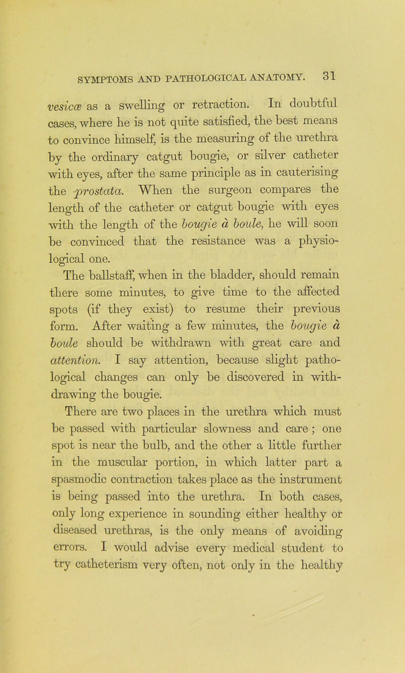 vesicce as a swelling or retraction. In doubtful cases, where he is not quite satisfied, the best means to convince himself, is the measurmg of the urethra by the ordinary catgut bougie, or silver catheter with eyes, after the same principle as in cauterising the -prostata. When the surgeon compares the length of the catheter or catgut bougie with eyes with the length of the hougie d houle, he will soon be convinced that the resistance was a physio- logical one. The ballstaff, when in the bladder, should remain there some minutes, to give time to the affected spots (if they exist) to resume their previous form. After waiting a few minutes, the hougie d houle should be withdrawn with great care and attention. I say attention, because slight patho- logical changes can only be discovered in with- drawing the bougie. There are two places in the urethra which must be passed with particular slowness and care; one spot is near the bulb, and the other a little further in the muscular portion, in which latter part a spasmodic contraction takes place as the mstrument is being passed into the urethra. In both cases, only long experience in sounding either healthy or diseased urethras, is the only means of avoiding errors. I would advise every medical student to try catheteiism very often, not only in the healthy