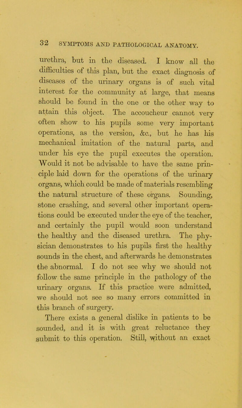 urethra, but in the diseased. I know all the difficulties of tliis plan, but the exact diagnosis of diseases of the urinary organs is of such vital interest for the community at large, that means should be found in the one or the other way to attain this object. The accoucheur cannot very often show to his pupils some very important operations, as the version, &c., but he has his mechanical imitation of the natural parts, and under his eye the pupil executes the operation. Would it not be advisable to have the same prin- ciple laid down for the operations of the urinary organs, which could be made of materials resembling the natural structure of these organs. Sounding, stone crashing, and several other important opera- tions could be executed under the eye of the teacher, and certainly the pupil would soon understand the healthy and the diseased urethra. The phy- sician demonstrates to his pupils first the healthy sounds in the chest, and afterwards he demonstrates the abnormal I do not see why we should not follow the same principle in the pathology of the urinary organs. If this practice were admitted, we should not see so many errors committed in this branch of surgery. There exists a general disHke in patients to be sounded, and it is with great reluctance they submit to this operation. StiU, without an exact