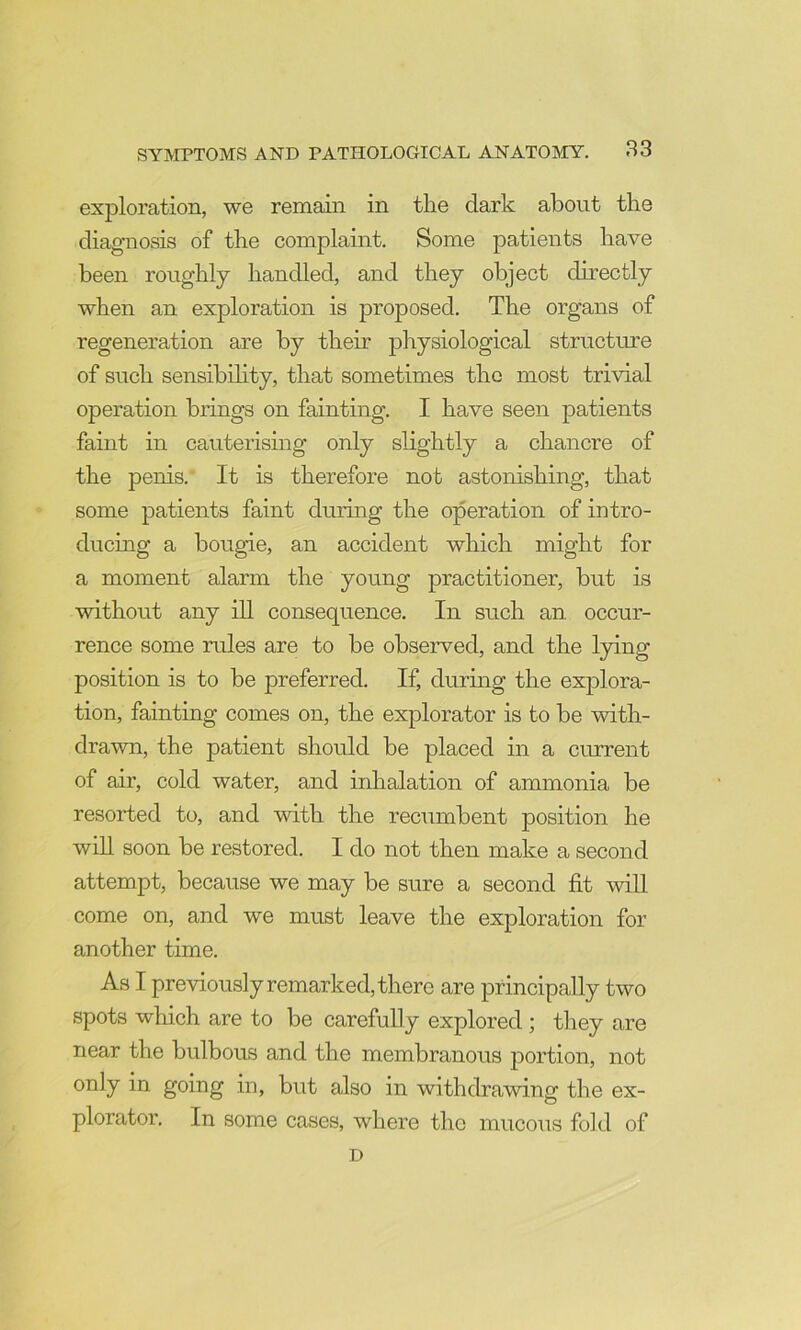 exploration, we remain in the dark about the diagnosis of the complaint. Some patients have been roughly handled, and they object directly when an exploration is proposed. The organs of regeneration are by their physiological structure of such sensibihty, that sometimes the most trivial operation brings on fainting. I have seen patients faint in cauterismg only slightly a chancre of the penis. It is therefore not astonishing, that some patients faint during the operation of intro- ducing a bougie, an accident which might for a moment alarm the young practitioner, but is without any ill consequence. In such an occur- rence some rules are to be observed, and the lying position is to be preferred. If, during the explora- tion, fainting comes on, the explorator is to be with- drawn, the patient should be placed in a current of air, cold water, and inhalation of ammonia be resorted to, and with the recumbent position he will soon be restored. I do not then make a second attempt, because we may be sure a second fit will come on, and we must leave the exploration for another time. As I previously remarked, there are principally two spots which are to be carefully explored ; they are near the bulbous and the membranous portion, not only in going in, but also in withdrawing the ex- plorator. In some cases, where the mucous fold of D