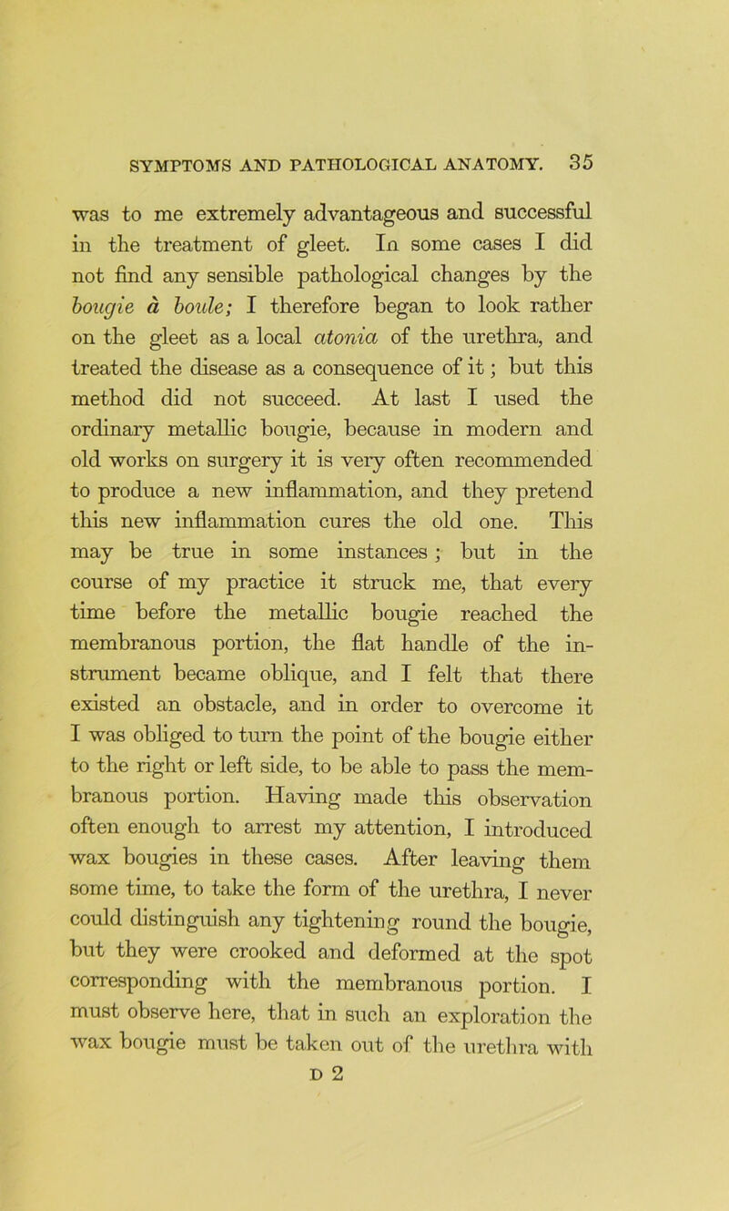 was to me extremely advantageous and successful in the treatment of gleet. In some cases I did not find any sensible pathological changes by the bougie a houle; I therefore began to look rather on the gleet as a local atonia of the urethra, and treated the disease as a consequence of it; but this method did not succeed. At last I used the ordinary metallic bougie, because in modern and old works on surgery it is very often recommended to produce a new inflammation, and they pretend this new inflammation cures the old one. This may be true in some instances; but in the course of my practice it struck me, that every time before the metallic bougie reached the membranous portion, the flat handle of the in- stnunent became oblique, and I felt that there existed an obstacle, and in order to overcome it I was obliged to turn the point of the bougie either to the right or left side, to be able to pass the mem- branous portion. Having made tliis observation often enough to arrest my attention, I introduced wax bougies in these cases. After leaving them some time, to take the form of the urethra, I never could distinguish any tightening round the bougie, but they were crooked and deformed at the spot corresponding with the membranous portion. I must observe here, that in such an exploration the wax bougie must be taken out of the uretlira with D 2