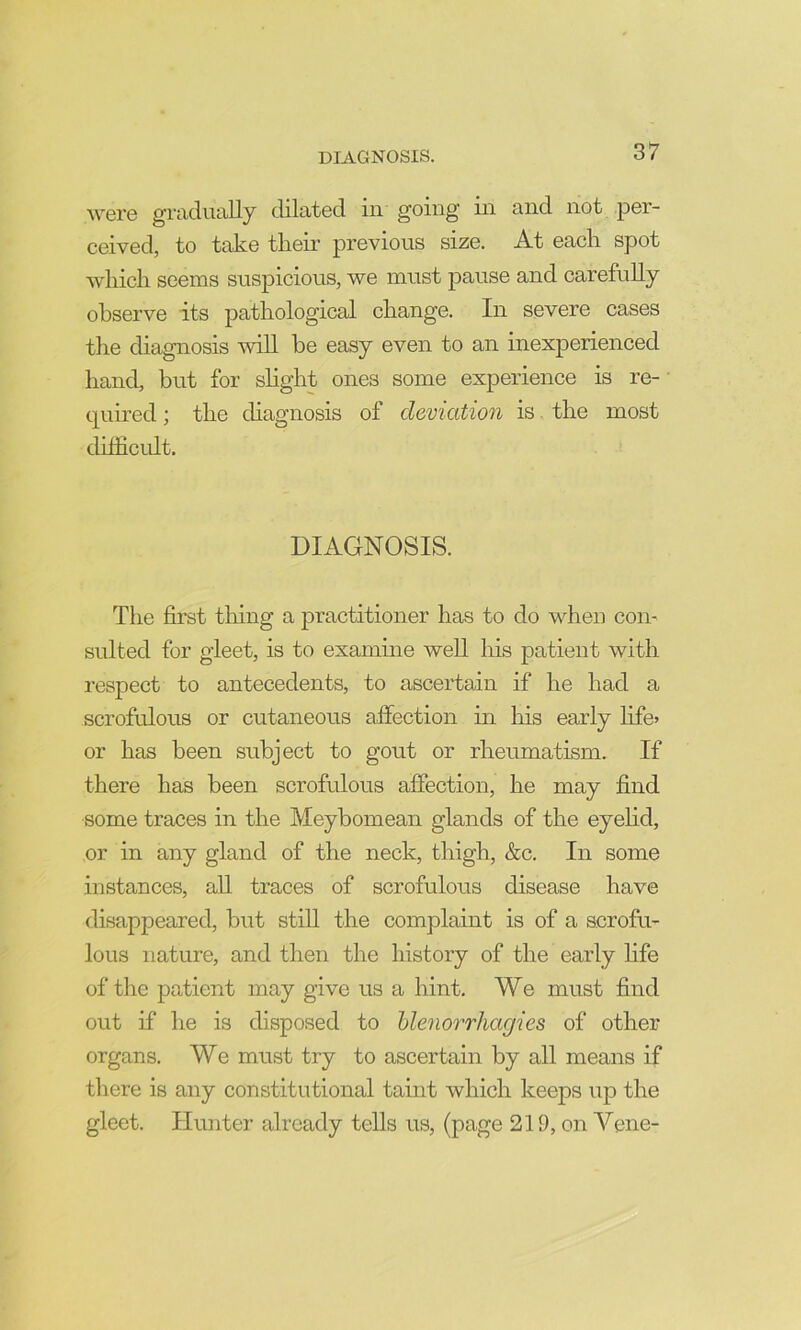 were gradually dilated in going in and not per- ceived, to take their previous size. At each spot which seems suspicious, we must pause and carefuUy observe its pathological change. In severe cases the diagnosis will he easy even to an inexperienced hand, but for shght ones some experience is re- • quired; the diagnosis of deviation is the most dhiicidt. DIAGNOSIS. The first tiling a practitioner has to do when com suited for gleet, is to examine well his patient with respect to antecedents, to ascertain if he had a scrofulous or cutaneous affection in liis early hfe> or has been subject to gout or rheumatism. If there has been scrofulous affection, he may find some traces in the Meybomean glands of the eyehd, or in any gland of the neck, thigh, &c. In some instances, aU traces of scrofulous disease have disappeared, but still the complaint is of a scrofu- lous nature, and then the history of the early hfe of the patient may give us a hint. We must find out if he is disposed to hlenorrhagies of other organs. We must try to ascertain by all means if tliere is any constitutional taint which keeps up the gleet. Hunter already tells us, (page 219, on Vene-