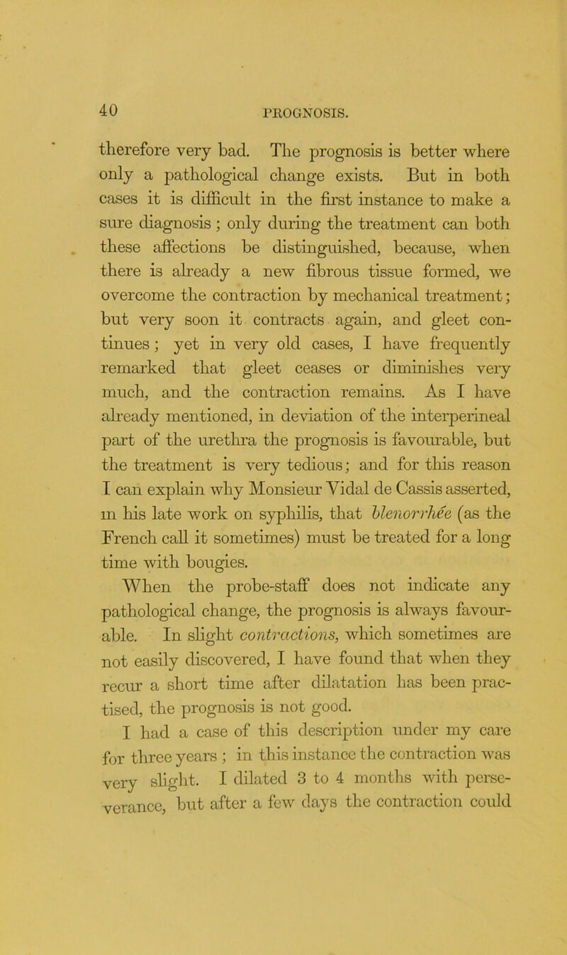 therefore very bad. The prognosis is better where only a pathological change exists. But in both cases it is difficult in the first instance to make a sure diagnosis ; only during the treatment can both these affections be distinguished, because, when there is already a new fibrous tissue formed, we overcome the contraction by mechanical treatment; but very soon it contracts again, and gleet con- tinues ; yet in very old cases, I have frequently remarked that gleet ceases or diminishes very much, and the contraction remains. As I have ah-eady mentioned, in deviation of the interperineal pai’t of the urethra the prognosis is favourable, but the treatment is very tedious; and for this reason I can explain why Monsieur Yidal de Cassis asserted, in liis late work on syphilis, that hlenorrhee (as the French call it sometimes) must be treated for a long time with bougies. When the probe-staff does not indicate any pathological change, the prognosis is always favour- able, In slight contractions, which sometimes are not easily discovered, I have found that when they recur a short time after dilatation has been prac- tised, the prognosis is not good. I had a case of this description under my care for three years ; in this instance the contraction was very slight. I dilated 3 to 4 months with pemc- verance, but after a few days the contraction could