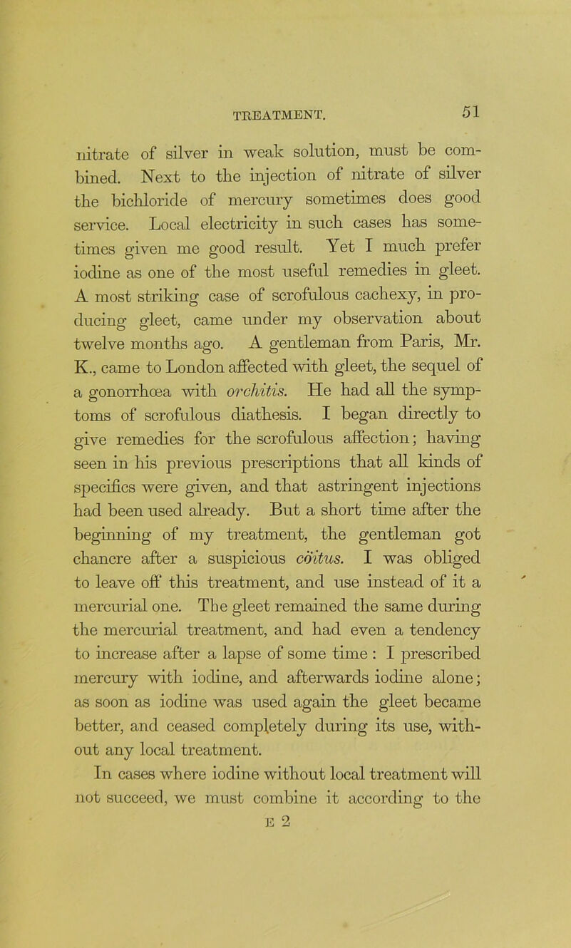 nitrate of silver in weak solution, must be com- bined. Next to the injection of nitrate of silver the bicliloride of mercury sometimes does good service. Local electricity in such cases has some- times given me good result. Yet I much prefer iodine as one of the most useful remedies in gleet. A most striking case of scrofulous cachexy, in pro- ducing gleet, came under my observation about twelve months ago. A gentleman from Paris, Mr. K., came to London affected with gleet, the sequel of a gonorrhoea with orchitis. He had all the symp- toms of scrofulous diathesis. I began directly to give remedies for the scrofulous affection; having seen in his previous prescriptions that all kinds of specifics were given, and that astringent injections had been used already. But a short time after the beginning of my treatment, the gentleman got chancre after a suspicious coitus. I was obliged to leave off this treatment, and use instead of it a mercurial one. The gleet remained the same during the mercurial treatment, and had even a tendency to increase after a lapse of some time : I prescribed mercury with iodine, and afterwards iodine alone; as soon as iodine was used again the gleet became better, and ceased completely during its use, with- out any local treatment. In cases where iodine without local treatment will not succeed, we must combine it according to the