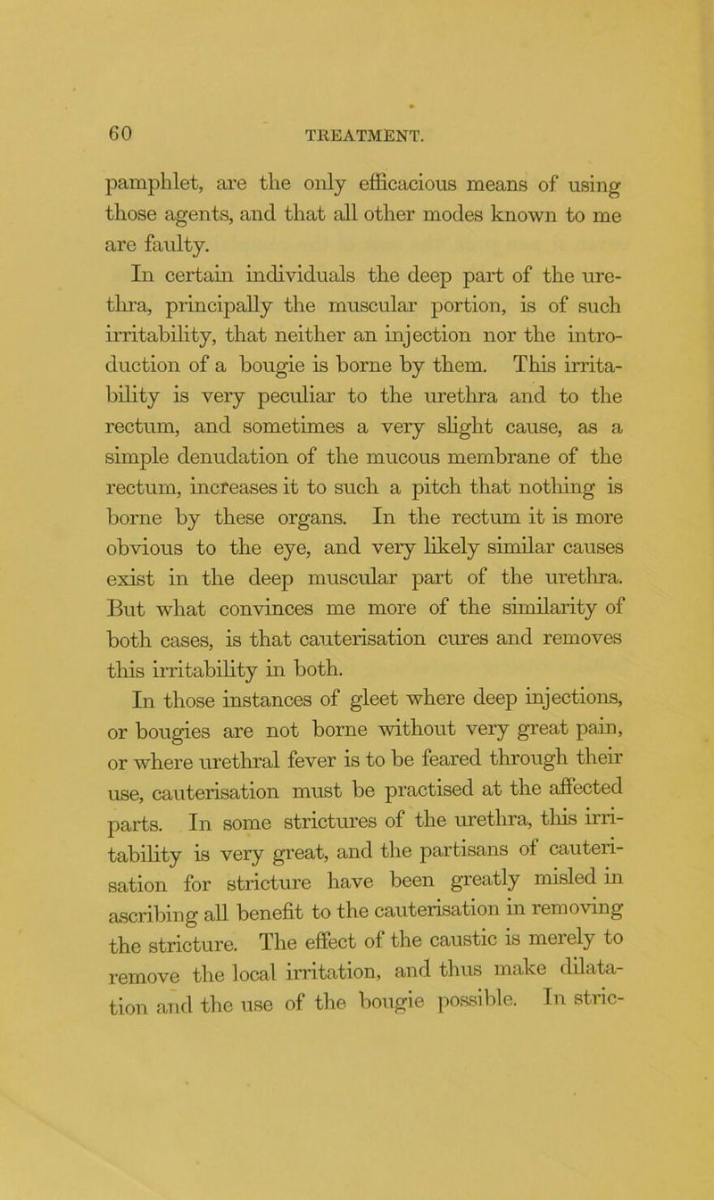 pamphlet, are the only efficacious means of using those agents, and that all other modes known to me are faulty. In certam individuals the deep part of the ure- tlu’a, principally the muscular portion, is of such irritability, that neither an injection nor the intro- duction of a bougie is borne by them. This irrita- bility is very peculiar to the urethra and to the rectum, and sometimes a very slight cause, as a simple denudation of the mucous membrane of the rectum, increases it to such a pitch that nothing is borne by these organs. In the rectum it is more obvious to the eye, and very likely similar causes exist in the deep muscular part of the urethra. But what convinces me more of the similarity of both cases, is that cauterisation cures and removes this irritability in both. In those instances of gleet where deep injections, or bougies are not borne without very great pain, or where urethral fever is to be feared through their use, cauterisation must be practised at the affected parts. In some strictures of the urethra, this irri- tability is very great, and the partisans of cauteri- sation for stricture have been greatly misled in ascribing all benefit to the cauterisation in removing the stricture. The effect of the caustic is merely to remove the local irritation, and thus make dilata- tion and the use of the bougie possible. In stric-