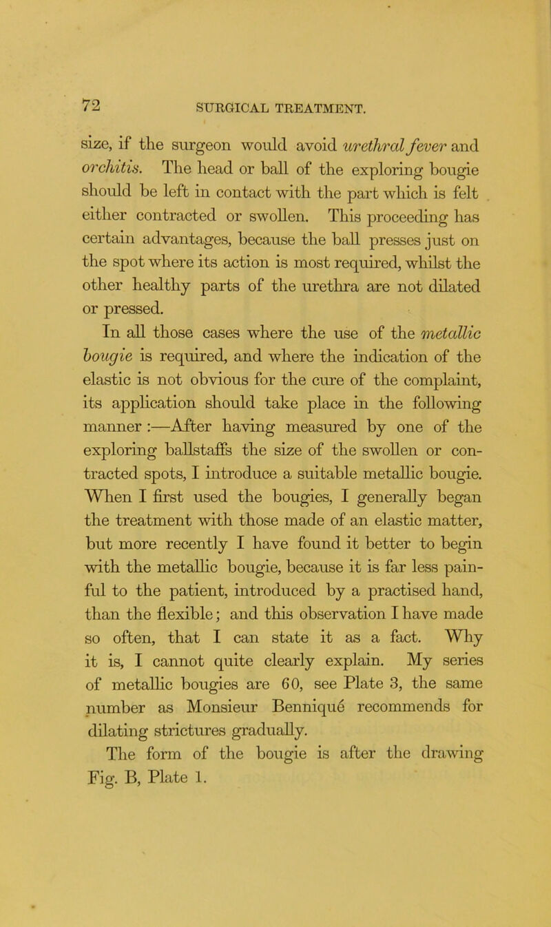 size, if the surgeon would avoid urethral fever and oi'chitis. The head or ball of the exploring bougie should be left in contact with the part which is felt either contracted or swollen. This proceeding has certain advantages, because the ball presses just on the spot where its action is most required, whilst the other healthy parts of the urethra are not dilated or pressed. In all those cases where the use of the metallic bougie is required, and where the indication of the elastic is not obvious for the cure of the complaint, its application should take place in the following manner :—After having measured by one of the exploring ballstaffs the size of the swollen or con- tracted spots, I introduce a suitable metallic bougie. Wlien I first used the bougies, I generally began the treatment with those made of an elastic matter, but more recently I have found it better to begin with the metallic bougie, because it is far less pain- ful to the patient, introduced by a practised hand, than the flexible; and this observation I have made so often, that I can state it as a fact. Why it is, I cannot quite clearly explain. My series of metallic bougies are 60, see Plate 3, the same number as Monsieur Bennique recommends for dilating strictures gradually. The form of the bougie is after the dramng Fig. B, Plate 1.