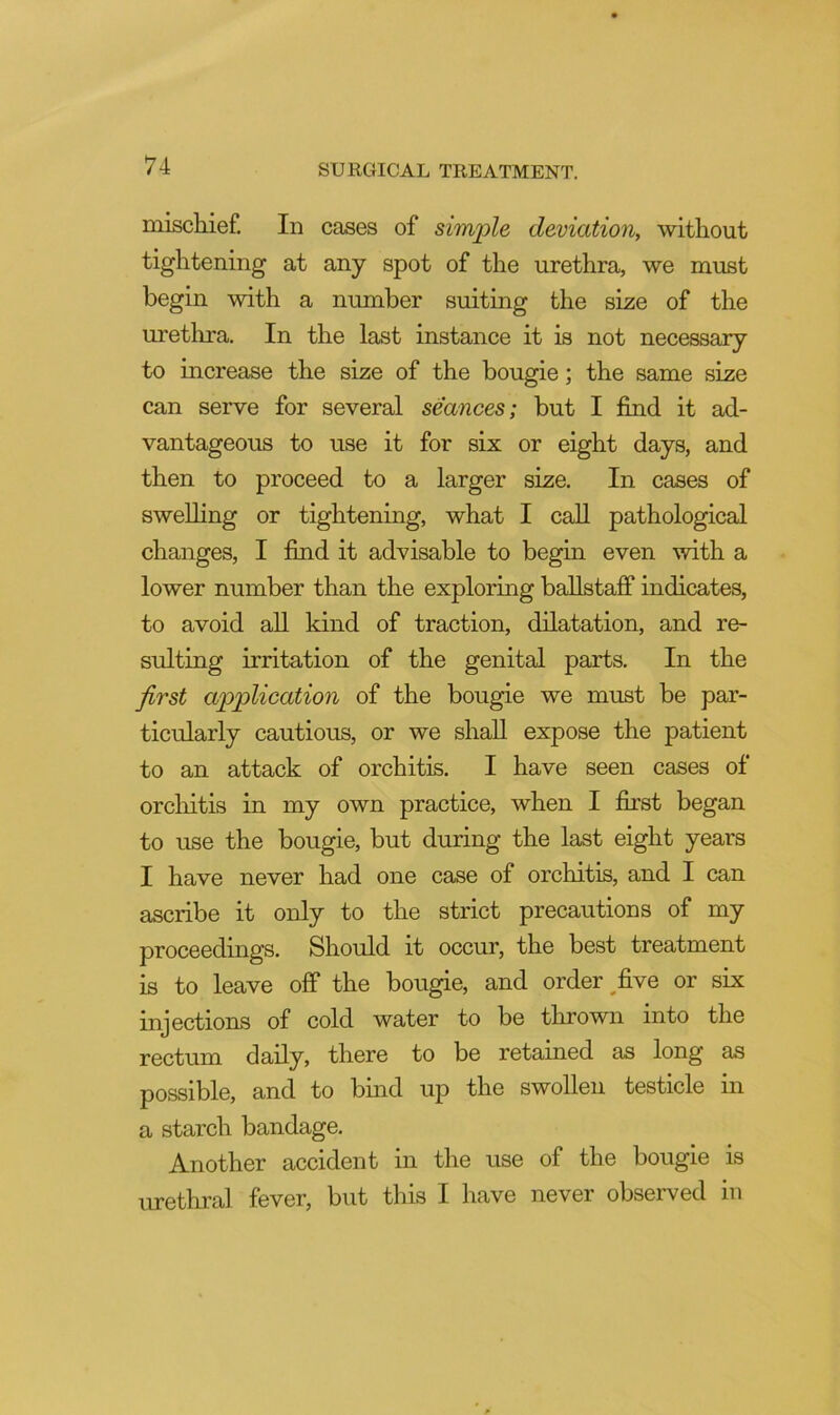 mischief. In cases of simple deviation, without tightening at any spot of the urethra, we must begin with a number suiting the size of the uretlira. In the last instance it is not necessary to increase the size of the bougie; the same size can serve for several seances; but I find it ad- vantageous to use it for six or eight days, and then to proceed to a larger size. In cases of swelling or tightening, what I call pathological changes, I find it advisable to begin even with a lower number than the exploring baUstaff indicates, to avoid all kind of traction, dilatation, and re- sulting irritation of the genital parts. In the first application of the bougie we must be par- ticularly cautious, or we shall expose the patient to an attack of orchitis. I have seen cases of orchitis in my own practice, when I first began to use the bougie, but during the last eight years I have never had one case of orchitis, and I can ascribe it only to the strict precautions of my proceedings. Should it occur, the best treatment is to leave off the bougie, and order ^five or six injections of cold water to be thrown into the rectum daily, there to be retained as long as possible, and to bind up the swollen testicle in a starch bandage. Another accident in the use of the bougie is urethral fever, but this I have never obseiwed in