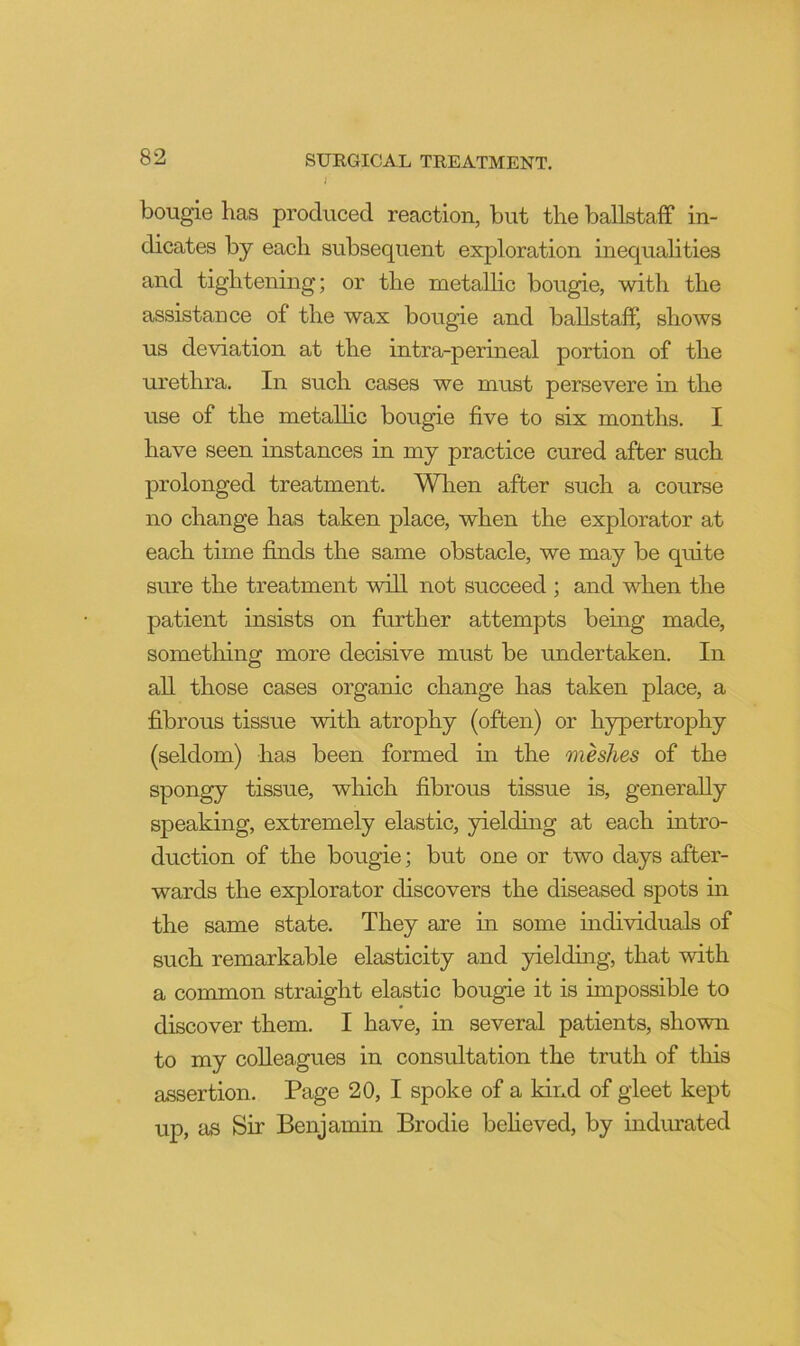 / bougie has produced reaction, but the ballstaff in- dicates by each subsequent exploration inequahties and tightening; or the metallic bougie, with the assistance of the wax bougie and ballstaff, shows us deviation at the intra-perineal portion of the urethra. In such cases we must persevere in the use of the metallic bougie five to six months. I have seen instances in my practice cured after such prolonged treatment. When after such a course no change has taken place, when the explorator at each time finds the same obstacle, we may be quite sure the treatment wdll not succeed ; and when the patient insists on further attempts being made, something more decisive must be undertaken. In all those cases organic change has taken place, a fibrous tissue with atrophy (often) or hypertrophy (seldom) has been formed in the meshes of the spongy tissue, which fibrous tissue is, generally speaking, extremely elastic, yielding at each intro- duction of the bougie; but one or two days after- wards the explorator discovers the diseased spots m the same state. They are in some individuals of such remarkable elasticity and yielding, that with a common straight elastic bougie it is impossible to discover them. I have, in several patients, shown to my colleagues in consultation the truth of this assertion. Page 20, I spoke of a kind of gleet kept up, as Sir Benjamin Brodie beheved, by indurated