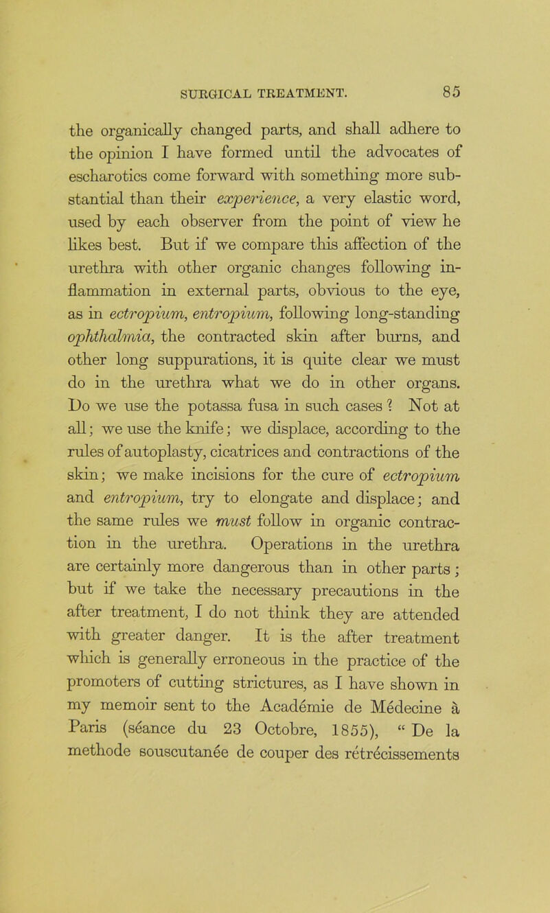 the organically changed parts, and shall adliere to the opinion I have formed until the advocates of escharotics come forward with something more sub- stantial than their experience, a very elastic word, used by each observer from the point of view he likes best. But if we compare this affection of the urethra with other organic changes following in- flammation in external parts, obvious to the eye, as in ectropium, entropium, following long-standing ophthalmia, the contracted skin after brums, and other long suppurations, it is quite clear we must do in the urethra what we do in other organs. l)o we use the potassa fusa in such cases 1 Not at all; we use the knife; we displace, according to the rules of autoplasty, cicatrices and contractions of the skin; we make incisions for the cure of ectropium and entropium, try to elongate and displace; and the same rules we must follow in organic contrac- tion in the urethra. Operations in the urethra are certainly more dangerous than in other parts; but if we take the necessary precautions in the after treatment, I do not think they are attended with greater danger. It is the after treatment which is generally erroneous in the practice of the promoters of cutting strictures, as I have shown in my memoir sent to the Academie de Medecine a Paris (stance du 23 Octobre, 1855), “ De la methode souscutanee de couper des retr^cissements