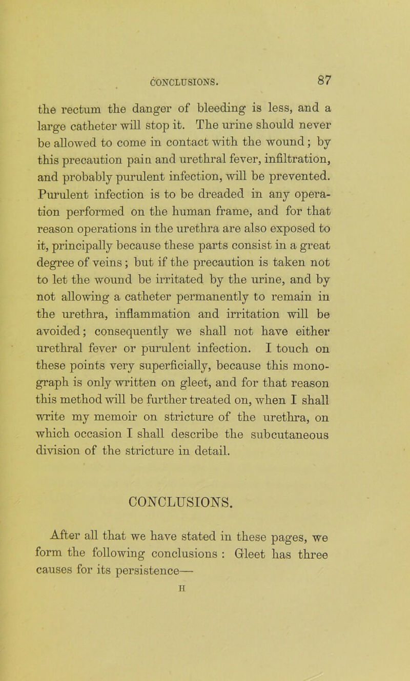 the rectum the danger of bleeding is less, and a large catheter will stop it. The urine should never be allowed to come in contact with the wound; by this precaution pain and urethral fever, infiltration, and probably purulent infection, will be prevented. Purulent infection is to be dreaded in any opera- tion performed on the human frame, and for that reason operations in the urethra are also exposed to it, principally because these parts consist in a great degree of veins; but if the precaution is taken not to let the wound be irritated by the urine, and by not allowing a catheter permanently to remain in the urethra, inflammation and irritation will be avoided; consequently we shall not have either urethral fever or purulent infection. I touch on these points very superficially, because this mono- graph is only written on gleet, and for that reason this method will be further treated on, when I shall write my memoir on stricture of the urethra, on which occasion I shall describe the subcutaneous division of the stricture in detail. CONCLUSIONS. After all that we have stated in these pages, we form the following conclusions : Gleet has three causes for its persistence— IT