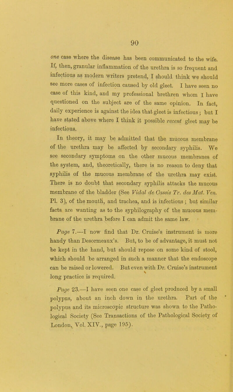 one case wliere the disease has been communicated to the wife. If, then, granular inflammation of the urethra is so frequent and infectious as modern writers pretend, I should think we should see more cases of infection caused by old gleet. I have seen no case of this kind, and my professional brethren whom I have questioned on the subject are of the same opinion. In fact, daily experience is against the idea that gleet is infectious; but I have stated above where I think it possible vecent gleet may be infectious. In theory, it may be admitted that the mucous membrane of the urethra may be affected by secondary syphilis. We see secondary symptoms on the other mucous membranes of the system, and, theoretically, there is no reason to deny that syphilis of the mucous membrane of the urethra may exist. There is no doubt that secondary syphilis attacks the mucous membrane of the bladder (See Vidal de Cassis Tr. des Mat. Ven. PI. 3), of the mouth, and trachea, and is infectious; but similar facts are wanting as to the syphilography of the mucous mem- brane of the urethra before I can admit the same law. Page 7.—I now find that Dr. Cruise’s instrument is more handy than Desormeaux’s. But, to be of advantage, it must not be kept in the hand, but should repose on some kind of stool, which should be arranged in such a manner that the endoscope can be raised or lowered. But even with Dr. Cruise’s instrument \ long practice is required. Page 23.—I have seen one case of gleet produced by a small polypus, about an inch down in the urethra. Part of the polypus and its microscopic structure was shown to the Patho- logical Society (See Transactions of the Pathological Society of London,, Vol. XIV., page 19.5).