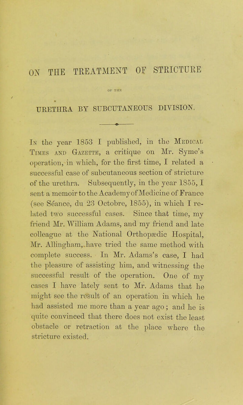 or Tin: * URETIIRA BY SUBCUTANEOUS DIVISION, In the year 1853 I published, in the Medical Times and Gazette, a critique on Mr. Syme’s operation, in Avhich, for the first time, I related a successful case of subcutaneous section of stricture of the urethra. Subsequently, in the year 1855,1 sent a memoir to the Academy of Medicine of France (see Seance, du 23 Octobre, 1855), in which I re- lated two successful cases. Since that time, my friend Mr. William Adams, and my friend and late colleague at the National OrthopEedic Hospital, Mr. Allingham,.have tried the same method with complete success. In Mr. Adams’s case, I had the pleasure of assisting him, and witnessing the successful result of the operation. One of my cases I have lately sent to Mr. Adams that he might see the result of an operation in which he had assisted me more than a year ago; and he is quite convinced that there does not exist the least obstacle or retraction at the place where the stricture existed.