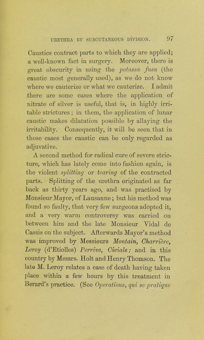 Caustics contract parts to wbicli they are applied; a well-known fact in snrgery. Moreover, there is great obscurity in using the potassa fusa (the caustic most generally used), as we do not know where we cauterize or what we cauterize. I admit there are some cases where the application of nitrate of silver is useful, that is, in highly irri- table strictures; in them, the application of lunar caustic makes dilatation possible by allaying the iiTitability. Consequently, it will be seen that in those cases the caustic can be only regarded as adjuvative. A second method for radical cure of severe stric- ture, which has lately come into fashion again, is the violent splitting or tearing of the contracted parts. Splitting of the urethra originated as far back as tliirty years ago, and was practised by Alonsieur Mayor, of Lausanne; but his method was found so faulty, that very few surgeons adopted it, and a very warm controversy was carried on between him and the late Monsieur Yidal de Cassis on the subject. Afterwards Mayor’s method was improved by Messieurs Montain, Gharriere, Leroy (d’Etiolles) P err he, Civiale; and in this country by Messrs. Holt and Henry Thomson. The late M. Leroy relates a case of death having taken place within a few hours by this treatment in Berard’s practice. (See Operations, qui se pratique