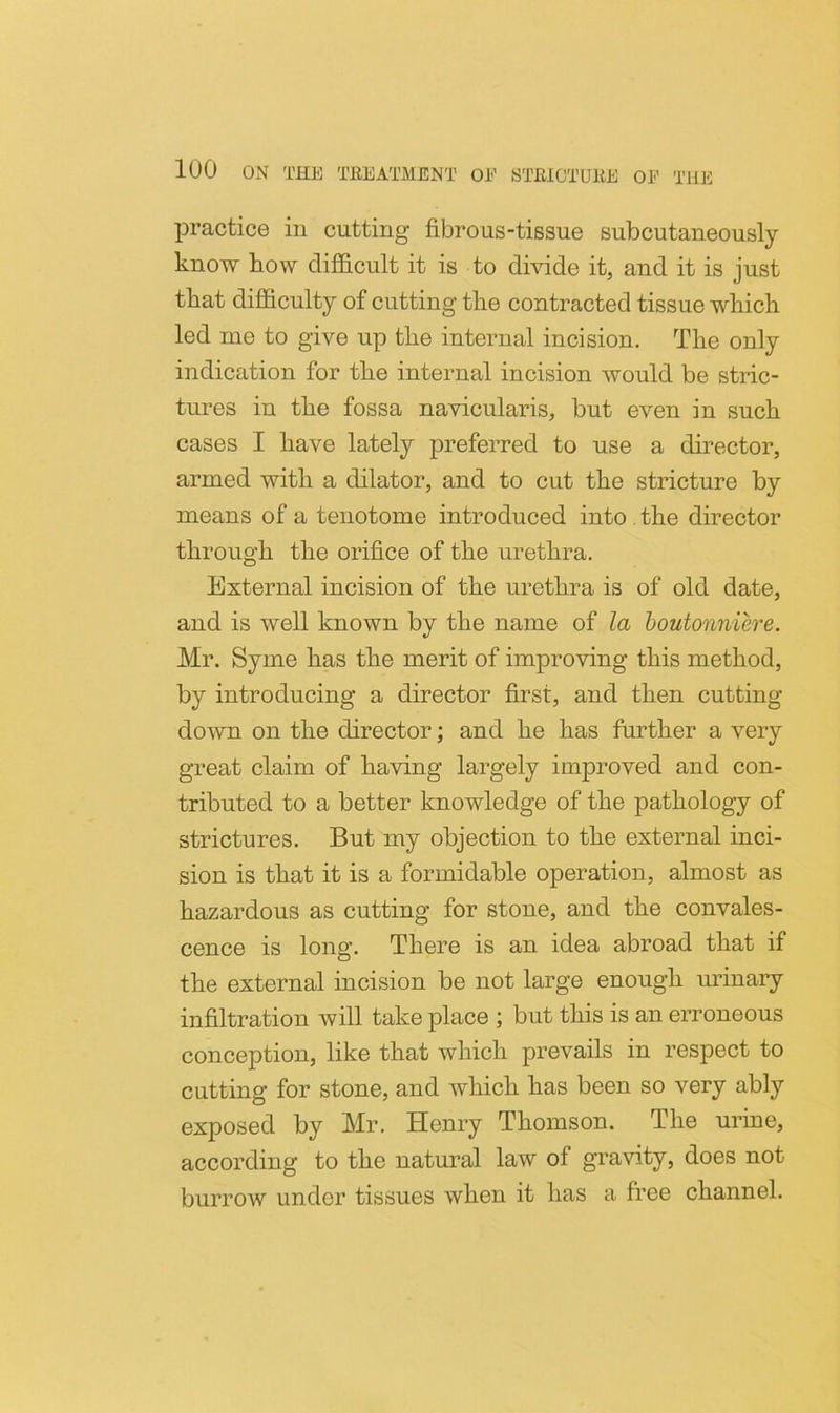 practice in cutting fibrous-tissue subcutaneously know bow difficult it is to divide it, and it is just that difficulty of cutting tlie contracted tissue which led me to give up the internal incision. The only indication for the internal incision would be stric- tures in the fossa navicularis, but even in such cases I have lately preferred to use a director, armed with a dilator, and to cut the stricture by means of a tenotome introduced into . the director through the orifice of the urethra. External incision of the urethra is of old date, and is well known by the name of la boutonniere. Mr. Syme has the merit of improving this method, by introducing a director first, and then cutting down on the director; and he has further a very great claim of having largely improved and con- tributed to a better knowledge of the pathology of strictures. But my objection to the external inci- sion is that it is a formidable operation, almost as hazardous as cutting for stone, and the convales- cence is long. There is an idea abroad that if the external incision be not large enough urinary infiltration will take place ; but this is an erroneous conception, like that which prevails in respect to cutting for stone, and which has been so very ably exposed by Mr. Henry Thomson. The urine, according to the natural law of gravity, does not burroAV under tissues when it has a free channel.