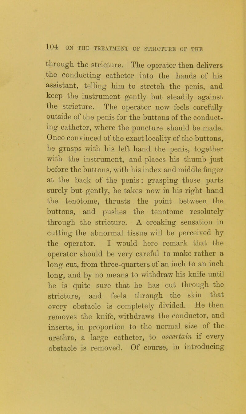 tlirough tlie stricture. Tlie operator then delivers the conducting catheter into the hands of his assistant, telling him to stretch the penis, and keep the instrument gently but steadily against the stricture. The operator now feels carefully outside of the penis for the buttons of the conduct- ing catheter, where the puncture should be made. Once convinced of the exact locality of the buttons, he grasps with his left hand the jienis, together with the instrument, and places his thumb just before the buttons, with his index and middle finger at the back of the penis: grasping those parts surely but gently, he takes now in his right hand the tenotome, thrusts the point between the buttons, and pushes the tenotome resolutely through the stricture. A creaking sensation in cutting the abnormal tissue will be perceived by the operator. I would here remark that the operator should be very careful to make rather a long cut, from three-quarters of an inch to an inch long, and by no means to withdraw his knife until he is quite sure that he has cut tluough the stricture, and feels through the skin that every obstacle is completely divided. He then removes the knife, withdraws the conductor, and inserts, in proportion to the normal size of the urethra, a large catheter, to ascertain if every obstacle is removed. Of course, in introducing