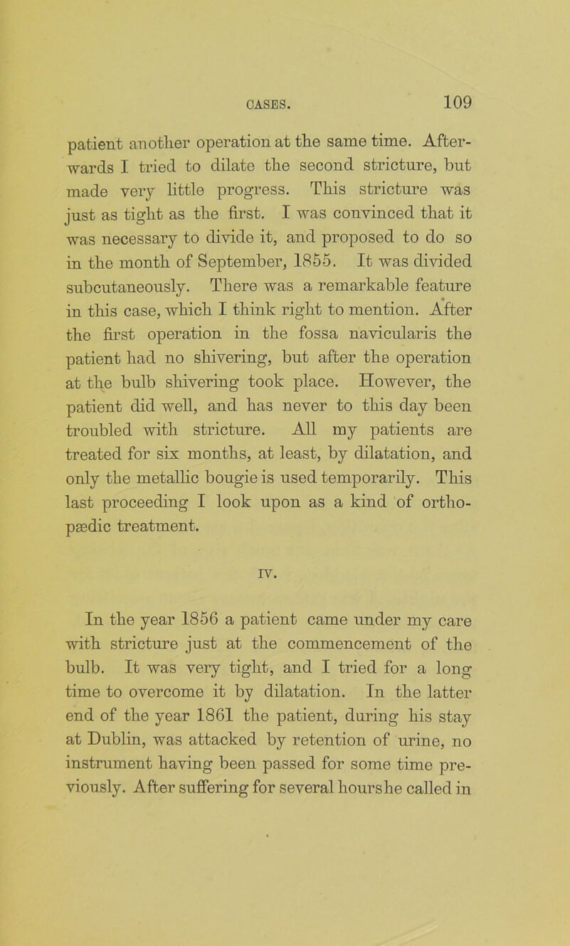 patient another operation at the same time. After- wards I tried to dilate the second stricture, but made very httle progress. This stricture was just as tight as the first. I was convinced that it was necessary to divide it, and proposed to do so in the month of September, 1855. It was divided subcutaneously. There was a remarkable feature in this case, which I think right to mention. After the first operation in the fossa navicularis the patient had no shivering, but after the operation at the bulb shivering took place. However, the patient did well, and has never to this day been troubled with stricture. All my patients are treated for six months, at least, by dilatation, and only the metallic bougie is used temporarily. This last proceeding I look upon as a kind of ortho- pgedic treatment. rv. In the year 1856 a patient came under my care with stricture just at the commencement of the bulb. It was very tight, and I tried for a long time to overcome it by dilatation. In the latter end of the year 1861 the patient, during his stay at Dublin, was attacked by retention of urine, no instrument having been passed for some time pre- viously. After suffering for several hourshe called in