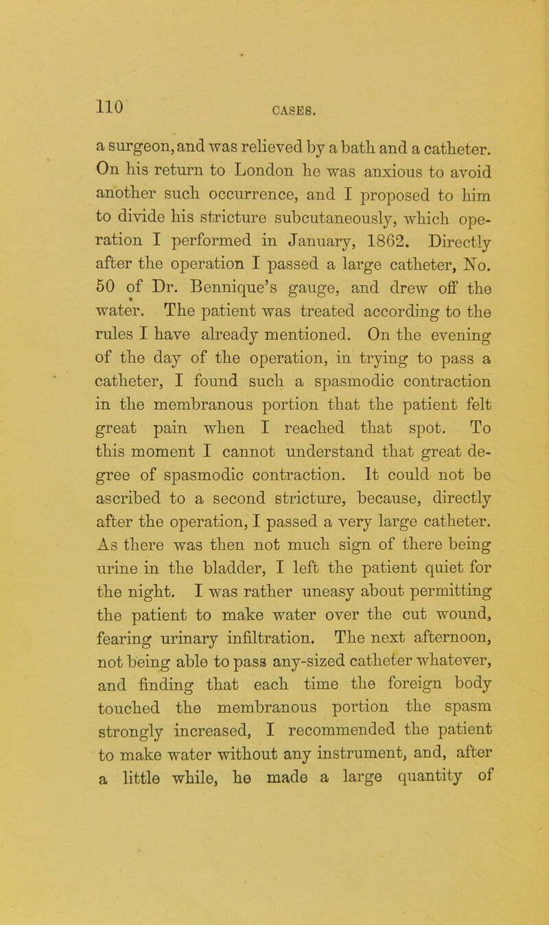 a surgeon, and was relieved by a batb and a catbeter. On liis return to London he was anxious to avoid another such occurrence, and 1 proposed to him to divide his stricture subcutaneously, which ope- ration I performed in January, 1862. Directly after the operation I passed a large catheter, No. 50 of Dr. Bennique’s gauge, and drew off the water. The patient was treated according to the rules I have already mentioned. On the evening of the day of the operation, in trying to pass a catheter, I found such a spasmodic contraction in the membranous portion that the patient felt great pain when I reached that spot. To this moment I cannot understand that great de- gree of spasmodic contraction. It could not be ascribed to a second stricture, because, directly after the operation, I passed a very large catheter. As there was then not much sign of there being urine in the bladder, I left the patient quiet for the night. I was rather uneasy about permitting the patient to make water over the cut wound, fearing urinary infiltration. The next afternoon, not being able to pass any-sized catheter whatever, and finding that each time the foreign body touched the membranous portion the spasm strongly increased, I recommended the patient to make water without any instrument, and, after a little while, he made a large quantity of