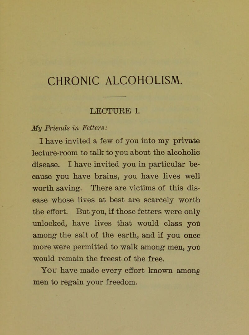 CHRONIC ALCOHOLISM. LECTURE I. My Friends in Fetters: I have invited a few of you irito my private lecture-room to talk to you about the alcoholic disease. I have invited you in particular be- cause you have brains, you have lives well worth saving. There are victims of this dis- ease whose lives at best are scarcely worth the effort. But you, if those fetters were only unlocked, have lives that would class you among the salt of the earth, and if you once more were permitted to walk among men, yob would remain the freest of the free. You have made every effort known among men to regaiu your freedom.