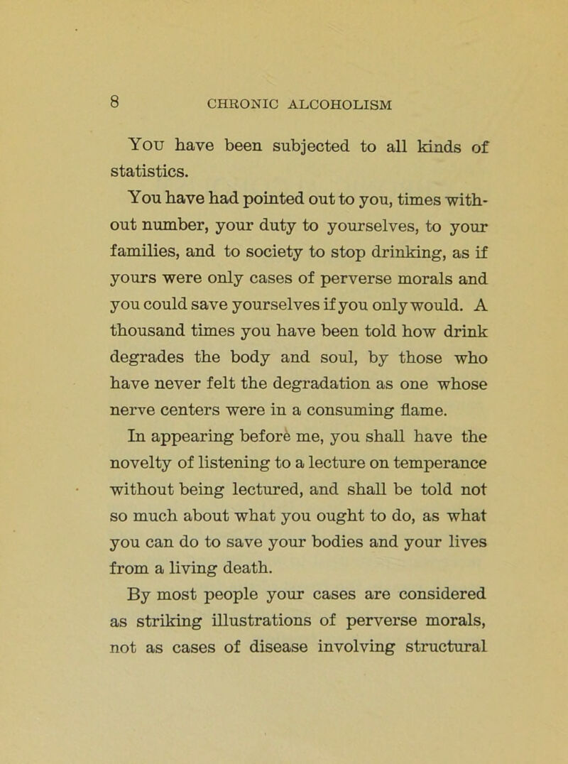 You have been subjected to all Mads of statistics. You have had pointed out to you, times with- out number, your duty to yourselves, to your families, and to society to stop drinMng, as if yours were only cases of perverse morals and you could save yourselves if you only would. A thousand times you have been told how drink degrades the body and soul, by those who have never felt the degradation as one whose nerve centers were in a consuming flame. In appearing before me, you shall have the novelty of listening to a lecture on temperance without being lectured, and shall be told not so much about what you ought to do, as what you can do to save your bodies and your lives from a living death. By most people your cases are considered as striking illustrations of perverse morals, not as cases of disease involving structural