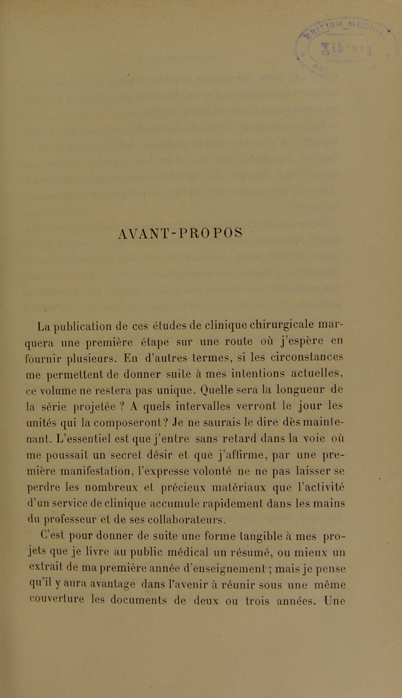 AVANT-PROPOS La publication de ces études de clinique chirurgicale mar- quera une première étape sur une route où j’espère en fournir plusieurs. En d’autres termes, si les circonstances me permettent de donner suite à mes intentions actuelles, ce volume ne restera pas unique. Quelle sera la longueur de la série projetée ? A quels intervalles verront le jour les unités qui la composeront? Je ne saurais le dire dès mainte- nant. L’essentiel est que j’entre sans retard dans la voie où me poussait un secret désir et que j’affirme, par une pre- mière manifestation, l’expresse volonté ne ne pas laisser se perdre les nombreux et précieux matériaux que l’activité d’un service de clinique accumule rapidement dans les mains du professeur et de ses collaborateurs. C’est pour donner de suite une forme tangible à mes pro- jets que je livre au public médical un résumé, ou mieux un extrait de ma première année d’enseignement ; mais je pense qu il y aura avantage dans l’avenir à réunir sous une même couverture les documents de deux ou trois années. Une