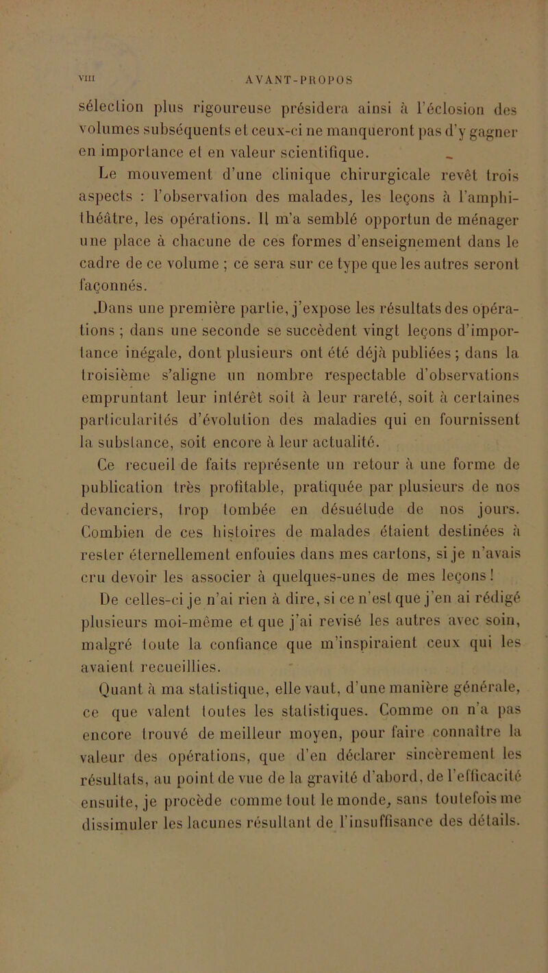 séleclion plus rigoureuse présidera ainsi à l’éclosion des volumes subséquents et ceux-ci ne manqueront pas d’y gagner en importance el en valeur scientifique. Le mouvement d’une clinique chirurgicale revêt trois aspects : l’observation des malades, les leçons à l’amphi- théâtre, les opérations. Il m’a semblé opportun de ménager une place à chacune de ces formes d’enseignement dans le cadre de ce volume ; ce sera sur ce type que les autres seront façonnés. .Dans une première partie, j’expose les résultats des opéra- tions ; dans une seconde se succèdent vingt leçons d’impor- tance inégale, dont plusieurs ont été déjà publiées ; dans la troisième s’aligne un nombre respectable d’observations empruntant leur intérêt soit à leur rareté, soit à certaines particularités d’évolution des maladies qui en fournissent la substance, soit encore à leur actualité. Ce recueil de faits représente un retour à une forme de publication très profitable, pratiquée par plusieurs de nos devanciers, trop tombée en désuétude de nos jours. Combien de ces histoires de malades étaient destinées à rester éternellement enfouies dans mes cartons, si je n’avais cru devoir les associer à quelques-unes de mes leçons! De celles-ci je n’ai rien à dire, si ce n’est que j’en ai rédigé plusieurs moi-même et que j’ai révisé les autres avec soin, malgré toute la confiance que m’inspiraient ceux qui les avaient recueillies. Quant à ma statistique, elle vaut, d’une manière générale, ce que valent toutes les statistiques. Comme on n’a pas encore trouvé de meilleur moyen, pour faire connaître la valeur des opérations, que d’en déclarer sincèrement les résultats, au point de vue de la gravité d’abord, de l’efficacité ensuite, je procède comme tout le monde, sans toutefois me dissimuler les lacunes résultant de l’insuffisance des détails.