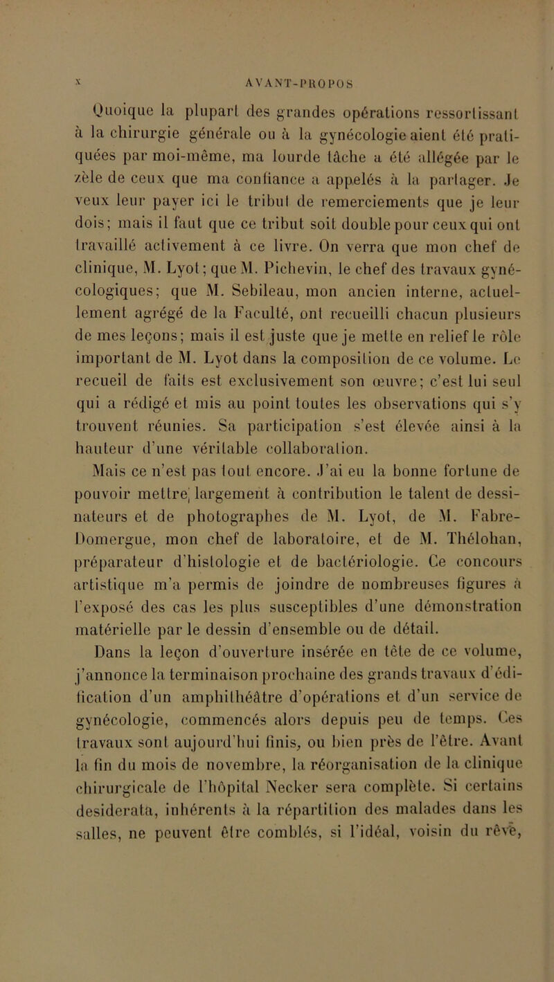 Quoique la plupart des grandes opérations ressortissant à la chirurgie générale ou à la gynécologie aient été prati- quées par moi-même, ma lourde lâche a été allégée par le zèle de ceux que ma confiance a appelés à la partager. Je veux leur payer ici le tribut de remerciements que je leur dois; mais il faut que ce tribut soit double pour ceux qui ont travaillé activement à ce livre. On verra que mon chef de clinique, M. Lyot; queM. Pichevin, le chef des travaux gyné- cologiques; que M. Sebileau, mon ancien interne, actuel- lement agrégé de la Faculté, ont recueilli chacun plusieurs de mes leçons; mais il est juste que je mette en relief le rôle important de M. Lyot dans la composition de ce volume. Le recueil de faits est exclusivement son œuvre; c’est lui seul qui a rédigé et mis au point toutes les observations qui s’y trouvent réunies. Sa participation s’est élevée ainsi à la hauteur d’une véritable collaboration. Mais ce n’est pas tout encore. J’ai eu la bonne fortune de pouvoir mettrej largement à contribution le talent de dessi- nateurs et de photographes de M. Lyot, de M. Fabre- Domergue, mon chef de laboratoire, et de M. Thélohan, préparateur d’histologie et de bactériologie. Ce concours artistique m’a permis de joindre de nombreuses figures à l’exposé des cas les plus susceptibles d’une démonstration matérielle par le dessin d’ensemble ou de détail. Dans la leçon d’ouverture insérée en tète de ce volume, j’annonce la terminaison prochaine des grands travaux d’édi- fication d’un amphithéâtre d’opérations et d’un service de gynécologie, commencés alors depuis peu de temps. Ces travaux sont aujourd’hui finis, ou bien près de l’être. Avant la fin du mois de novembre, la réorganisation de la clinique chirurgicale de l’hôpital Necker sera complète. Si certains desiderata, inhérents à la répartition des malades dans les salles, ne peuvent être comblés, si l’idéal, voisin du rêvé,