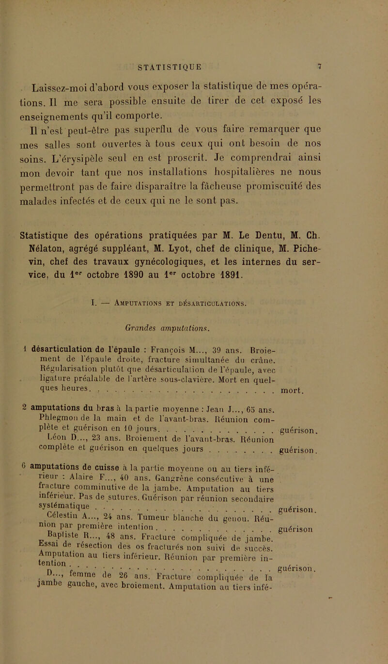 Laissez-moi d’abord vous exposer la statistique de mes opéra- tions. Il me sera possible ensuite de tirer de cet exposé les enseignements qu’il comporte. Il n’est peut-être pas superflu de vous faire remarquer que mes salles sont ouvertes à tous ceux qui ont besoin de nos soins. L’érysipèle seul en est proscrit. Je comprendrai ainsi mon devoir tant que nos installations hospitalières ne nous permettront pas de faire disparaître la fâcheuse promiscuité des malades infectés et de ceux qui ne le sont pas. Statistique des opérations pratiquées par M. Le Dentu, M. Ch. Nélaton, agrégé suppléant, M. Lyot, chef de clinique, M. Piche- vin, chef des travaux gynécologiques, et les internes du ser- vice, du 1er octobre 1890 au 1er octobre 1891. I. — Amputations et désarticulations. Grandes amputations. 1 désarticulation de l’épaule : François M..., 39 ans. Broie- ment de l'épaule droite, fracture simultanée du crâne. Régularisation plutôt que désarticulation de l’épaule, avec ligature préalable de l'artère sous-clavière. Mort en quel- ques heures. mort 2 amputations du bras à la partie moyenne : Jean J..., 63 ans. Phlegmon de la main et de l'avant-bras. Réunion com- plète et guérison en 10 jours Léon D..., 23 ans. Broiement de l’avant-bras. Réunion complète et guérison en quelques jours guérison, guérison. <> amputations de cuisse cà la partie moyenne ou au tiers infé- rieur : Alaire F..., 40 ans. Gangrène consécutive à une fracture comminutive de la jambe. Amputation au tiers inférieur. Pas de sutures. Guérison par réunion secondaire systématique . guérison. Lélestin A..., 24 ans. Tumeur blanche du genou. Réu- nion par première intention guérison Baptiste R..., 48 ans. Fracture compliquée de jambe. Essai de résection des os fracturés non suivi de succès. tenUon.a^°n ^ 'ieiS inférieur- Réunion Par première in- n guérison. . lemre <le 26 ans. Fracture compliquée de la jambe gauche, avec broiement. Amputation au tiers infé-
