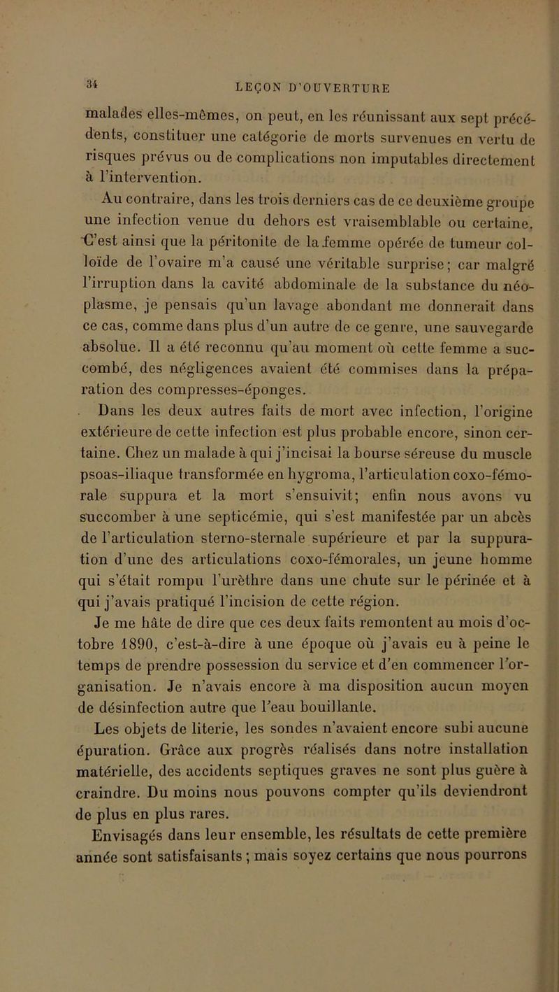 malades elles-mêmes, on peut, en les réunissant aux sept précé- dents, constituer une catégorie de morts survenues en vertu de risques prévus ou de complications non imputables directement à l’intervention. Au contraire, dans les trois derniers cas de ce deuxième groupe une infection venue du dehors est vraisemblable ou certaine. C’est ainsi que la péritonite de la femme opérée de tumeur col- loïde de l’ovaire m’a causé une véritable surprise; car malgré l’irruption dans la cavité abdominale de la substance du néo- plasme, je pensais qu’un lavage abondant me donnerait dans ce cas, comme dans plus d’un autre de ce genre, une sauvegarde absolue. Il a été reconnu qu’au moment où cette femme a suc- combé, des négligences avaient été commises dans la prépa- ration des compresses-éponges. Dans les deux autres faits de mort avec infection, l’origine extérieure de cette infection est plus probable encore, sinon cer- taine. Chez un malade à qui j’incisai la bourse séreuse du muscle psoas-iliaque transformée en hygroma, l’articulation coxo-fémo- rale suppura et la mort s’ensuivit; enfin nous avons vu succomber à une septicémie, qui s’est manifestée par un abcès de l’articulation sterno-sternale supérieure et par la suppura- tion d’une des articulations coxo-fémorales, un jeune homme qui s’était rompu l’urèthre dans une chute sur le périnée et à qui j’avais pratiqué l’incision de cette région. Je me hâte de dire que ces deux faits remontent au mois d'oc- tobre 1890, c’est-à-dire à une époque où j’avais eu à peine le temps de prendre possession du service et d’en commencer l’or- ganisation. Je n’avais encore à ma disposition aucun moyen de désinfection autre que l’eau bouillante. Les objets de literie, les sondes n’avaient encore subi aucune épuration. Grâce aux progrès réalisés dans notre installation matérielle, des accidents septiques graves ne sont plus guère à craindre. Du moins nous pouvons compter qu’ils deviendront de plus en plus rares. Envisagés dans leur ensemble, les résultats de cette première année sont satisfaisants ; mais soyez certains que nous pourrons