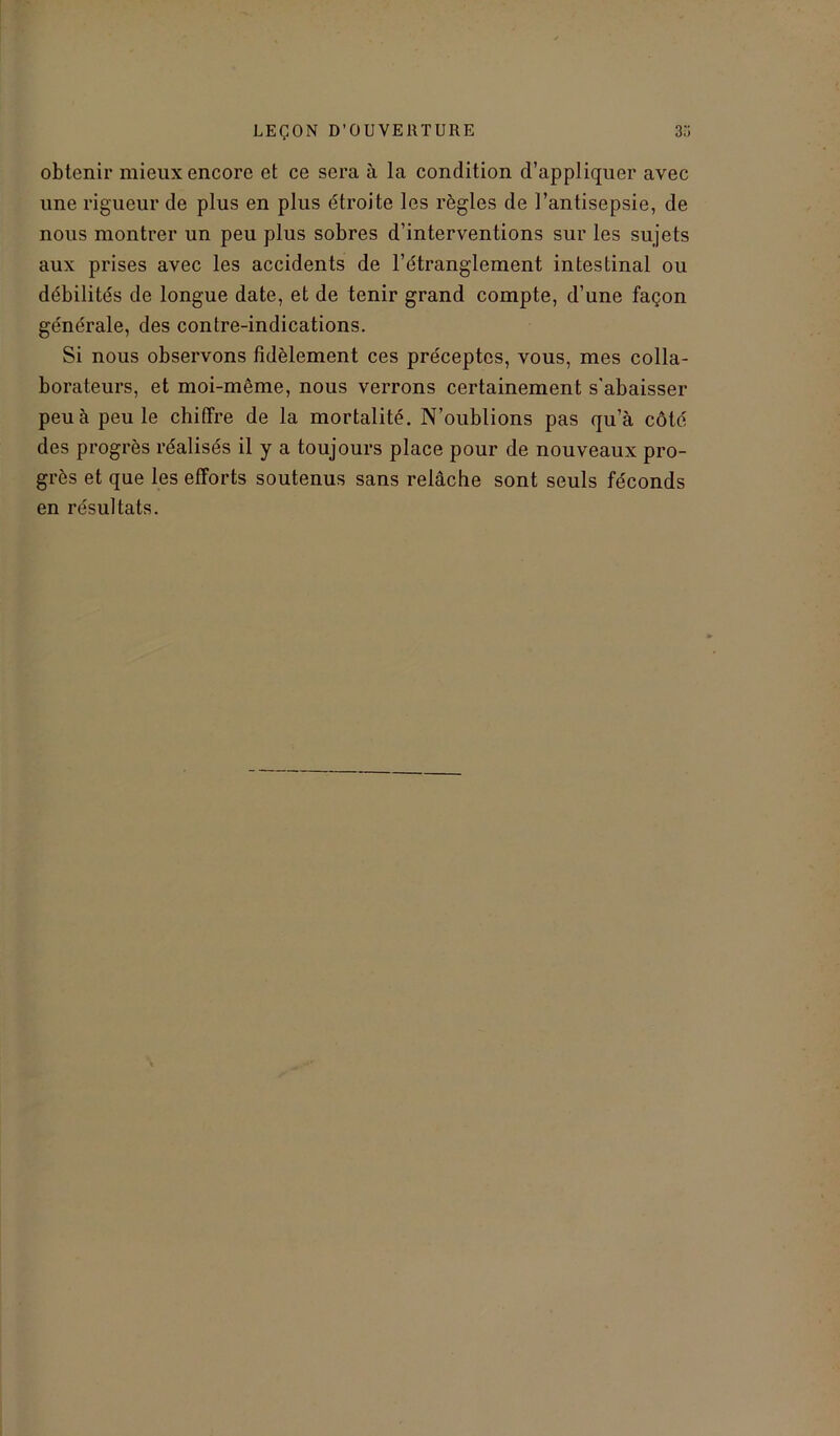 obtenir mieux encore et ce sera à la condition d’appliquer avec une rigueur de plus en plus étroite les règles de l’antisepsie, de nous montrer un peu plus sobres d’interventions sur les sujets aux prises avec les accidents de l’étranglement intestinal ou débilités de longue date, et de tenir grand compte, d’une façon générale, des contre-indications. Si nous observons fidèlement ces préceptes, vous, mes colla- borateurs, et moi-même, nous verrons certainement s'abaisser peu à peu le chiffre de la mortalité. N’oublions pas qu’à côté des progrès réalisés il y a toujours place pour de nouveaux pro- grès et que les efforts soutenus sans relâche sont seuls féconds en résultats.