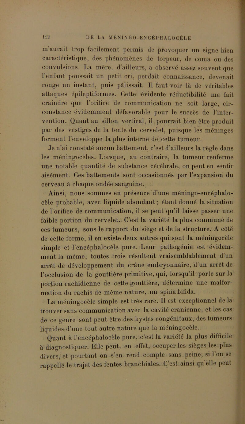m’aurait trop facilement permis de provoquer un signe bien caractéristique, des phénomènes de torpeur, de coma ou des convulsions. La mère, d’ailleurs, a observé assez souvent que l’entant poussait un petit cri, perdait connaissance, devenait rouge un instant, puis pâlissait. Il faut voir là de véritables attaques épileptiformes. Cette évidente réductibilité me fait craindre que l’orifice de communication ne soit large, cir- constance évidemment défavorable pour le succès de l’inter- vention. Quant au sillon vertical, il pourrait bien être produit par des vestiges de la tente du cervelet, puisque les méninges forment l'enveloppe la plus interne de cette tumeur. Je n’ai constaté aucun battement, c’est d’ailleurs la règle dans les méningocèles. Lorsque, au contraire, la tumeur renferme une notable quantité de substance cérébrale, on peut en sentir aisément. Ces battements sont occasionnés par l’expansion du cerveau à chaque ondée sanguine. Ainsi, noiis sommes en présence d’une méningo-encéphalo- cèle probable, avec liquide abondant ; étant donné la situation de l’orilice de communication, il se peut qu’il laisse passer une faible portion du cervelet. C’est la variété la plus commune de ces tumeurs, sous le rapport du siège et de la structure. A côté de cette forme, il en existe deux autres qui sont la méningocèle simple et l’encéphalocèle pure. Leur pathogénie est évidem- ment la même, toutes trois résultent vraisemblablement d’un arrêt de développement du crâne embryonnaire, d'un arrêt de l’occlusion de la gouttière primitive, qui, lorsqu’il porte sur la portion rachidienne de cette gouttière, détermine une malfor- mation du rachis de même nature, un spinabiüda. La méningocèle simple est très rare. Il est exceptionnel de la trouver sans communication avec la cavité crânienne, et les cas de ce genre sont peut-être des kystes congénitaux, des tumeurs liquides d’une tout autre nature que la méningocèle. Quant à l’encéphalocèle pure, c’est la variété la plus difficile à diagnostiquer. Elle peut, en effet, occuper les sièges les plus divers, et pourtant on s’en rend compte sans peine, si l’on se rappelle le trajet des fentes branchiales. C’est ainsi qu'elle peut