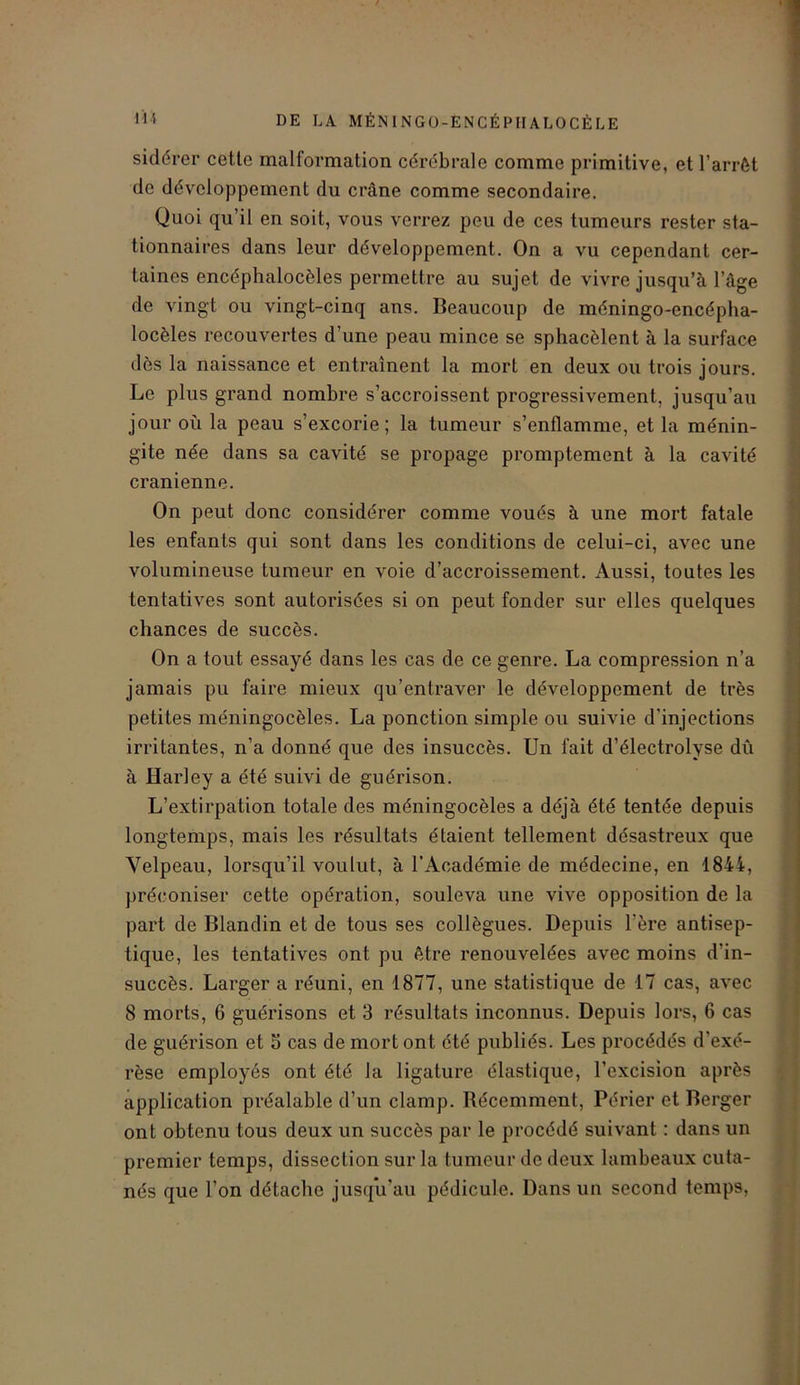 Il* DE LA MÉNINGO-ENCÉPHALOCÈLE sidérer cette malformation cérébrale comme primitive, et l’arrêt de développement du crâne comme secondaire. Quoi qu’il en soit, vous verrez peu de ces tumeurs rester sta- tionnaires dans leur développement. On a vu cependant cer- taines encéphalocèles permettre au sujet de vivre jusqu’à l’âge de vingt ou vingt-cinq ans. Beaucoup de méningo-encépha- locèles recouvertes d’une peau mince se sphacèlent à la surface dès la naissance et entraînent la mort en deux ou trois jours. Le plus grand nombre s’accroissent progressivement, jusqu’au jour où la peau s’excorie; la tumeur s’enflamme, et la ménin- gite née dans sa cavité se propage promptement à la cavité crânienne. On peut donc considérer comme voués à une mort fatale les enfants qui sont dans les conditions de celui-ci, avec une volumineuse tumeur en voie d’accroissement. Aussi, toutes les tentatives sont autorisées si on peut fonder sur elles quelques chances de succès. On a tout essayé dans les cas de ce genre. La compression n’a jamais pu faire mieux qu’entraver le développement de très petites méningocèles. La ponction simple ou suivie d'injections irritantes, n’a donné que des insuccès. Un fait d’électrolyse dû à Harley a été suivi de guérison. L’extirpation totale des méningocèles a déjà été tentée depuis longtemps, mais les résultats étaient tellement désastreux que Velpeau, lorsqu’il voulut, à l’Académie de médecine, en 1844, préconiser cette opération, souleva une vive opposition de la part de Blandin et de tous ses collègues. Depuis l'ère antisep- tique, les tentatives ont pu être renouvelées avec moins d’in- succès. Larger a réuni, en 1877, une statistique de 17 cas, avec 8 morts, 6 guérisons et 3 résultats inconnus. Depuis lors, 6 cas de guérison et S cas de mort ont été publiés. Les procédés d'exé- rèse employés ont été la ligature élastique, l’excision après application préalable d’un clamp. Récemment, Périer et Berger ont obtenu tous deux un succès par le procédé suivant : dans un premier temps, dissection sur la tumeur de deux lambeaux cuta- nés que l’on détache jusqu’au pédicule. Dans un second temps,