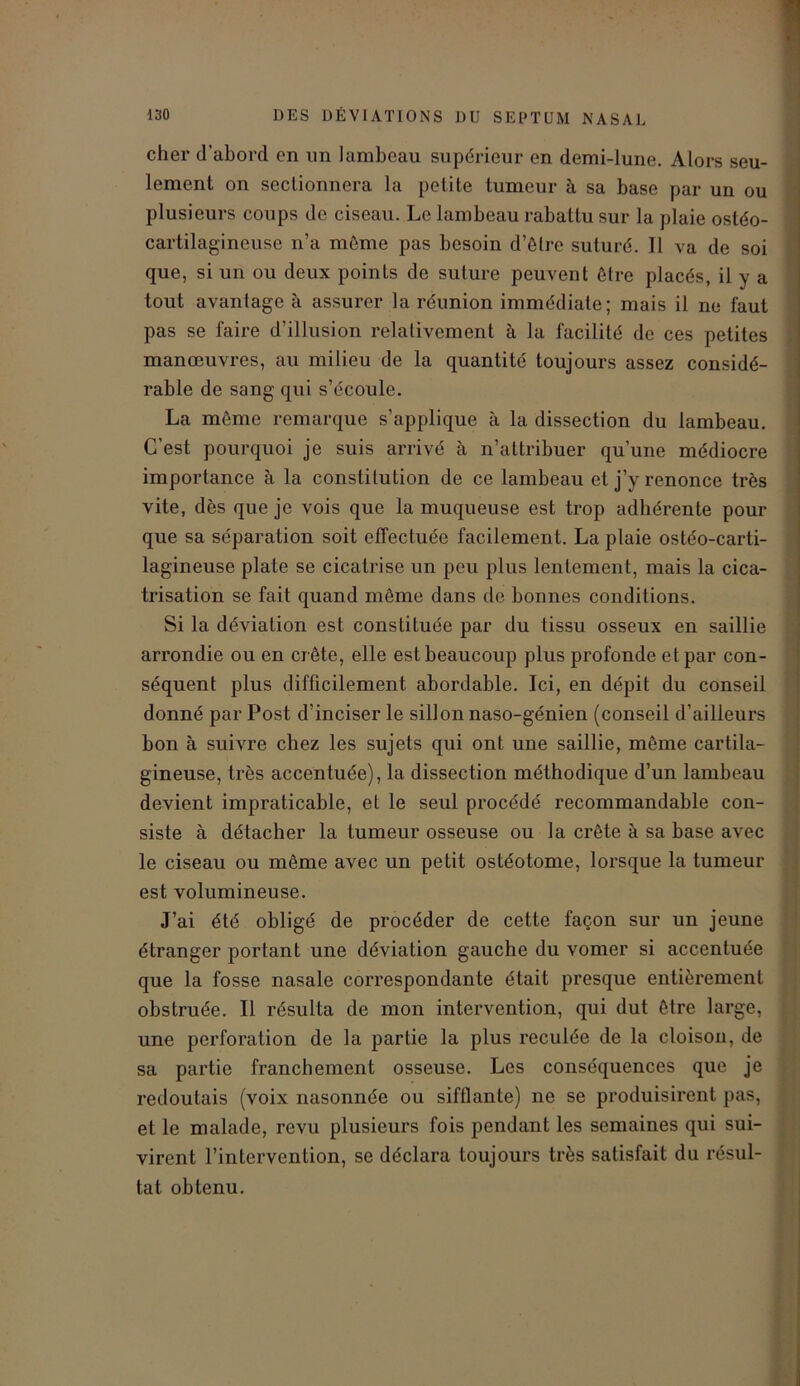 cher d’abord en un lambeau supérieur en demi-lune. Alors seu- lement on sectionnera la petite tumeur à sa base par un ou plusieurs coups de ciseau. Le lambeau rabattu sur la plaie ostéo- cartilagincuse n’a même pas besoin d’ôlrc suturé. Il va de soi que, si un ou deux points de suture peuvent être placés, il y a tout avantage à assurer la réunion immédiate; mais il ne faut pas se faire d’illusion relativement à la facilité de ces petites manœuvres, au milieu de la quantité toujours assez considé- rable de sang qui s’écoule. La même remarque s’applique à la dissection du lambeau. C’est pourquoi je suis arrivé à n’attribuer qu'une médiocre importance à la constitution de ce lambeau et j’y renonce très vite, dès que je vois que la muqueuse est trop adhérente pour que sa séparation soit effectuée facilement. La plaie ostéo-carti- lagineuse plate se cicatrise un peu plus lentement, mais la cica- trisation se fait quand même dans de bonnes conditions. Si la déviation est constituée par du tissu osseux en saillie arrondie ou en crête, elle est beaucoup plus profonde et par con- séquent plus difficilement abordable. Ici, en dépit du conseil donné par Post d’inciser le sillon naso-génien (conseil d’ailleurs bon à suivre chez les sujets qui ont une saillie, même cartila- gineuse, très accentuée), la dissection méthodique d’un lambeau devient impraticable, et le seul procédé recommandable con- siste à détacher la tumeur osseuse ou la crête à sa base avec le ciseau ou même avec un petit ostéotome, lorsque la tumeur est volumineuse. J’ai été obligé de procéder de cette façon sur un jeune étranger portant une déviation gauche du vomer si accentuée que la fosse nasale correspondante était presque entièrement obstruée. Il résulta de mon intervention, qui dut être large, une perforation de la partie la plus reculée de la cloisou, de sa partie franchement osseuse. Les conséquences que je redoutais (voix nasonnée ou sifflante) ne se produisirent pas, et le malade, revu plusieurs fois pendant les semaines qui sui- virent l’intervention, se déclara toujours très satisfait du résul- tat obtenu.