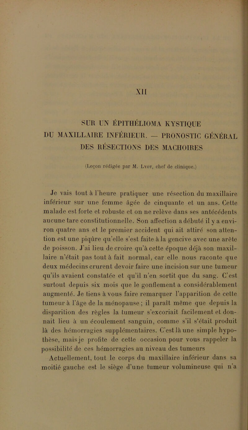 SUR UN ÉPITHÉLIOMA KYSTIQUE DU MAXILLAIRE INFÉRIEUR. — PRONOSTIC GÉNÉRAL DES RÉSECTIONS DES MACHOIRES (Leçon rédigée par M. Lyot, chef de clinique.) Je vais tout à l’heure pratiquer une résection du maxillaire inférieur sur une femme âgée de cinquante et un ans. Cette malade est forte et robuste et on ne relève dans ses antécédents aucune tare constitutionnelle. Son affection a débuté il y a envi- ron quatre ans et le premier accident qui ait attiré son atten- tion est une piqûre qu’elle s’est faite à la gencive avec une arête de poisson. J’ai lieu de croire qu’à cette époque déjà son maxil- laire n’était pas tout à fait normal, car elle nous raconte que deux médecins crurent devoir faire une incision sur une tumeur qu’ils avaient constatée et qu’il n’en sortit que du sang. C’est surtout depuis six mois que le gonflement a considérablement augmenté. Je liens à vous faire remarquer l’apparition de celte tumeur à l’âge de la ménopause ; il paraît même que depuis la disparition des règles la tumeur s’excoriait facilement et don- nait lieu à un écoulement sanguin, comme s’il s’était produit là des hémorragies supplémentaires. C’est là une simple hypo- thèse, mais je profite de cetle occasion pour vous rappeler la possibilité de ces hémorragies au niveau des tumeurs Actuellement, tout le corps du maxillaire inférieur dans sa moitié gauche est le siège d’une tumeur volumineuse qui n’a