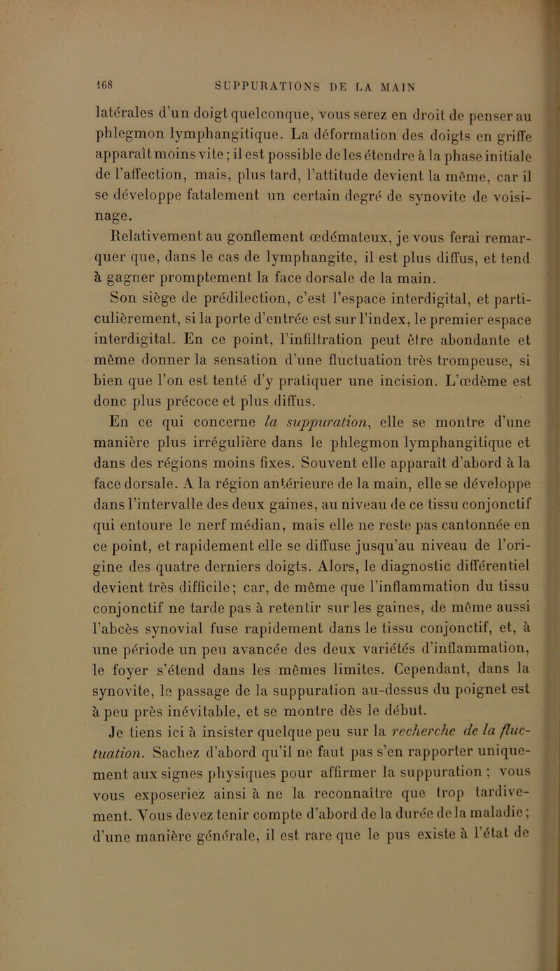 latérales d'un doigt quelconque, vous serez en droit de penser au phlegmon lymphangitique. La déformation des doigts en griffe apparaît moins vite; il est possible de les étendre à la phase initiale de l’affection, mais, plus tard, l’attitude devient la même, car il se développe fatalement un certain degré de synovite de voisi- nage. Relativement au gonflement œdémateux, je vous ferai remar- quer que, dans le cas de lymphangite, il est plus diffus, et tend à gagner promptement la face dorsale de la main. Son siège de prédilection, c’est l’espace interdigital, et parti- culièrement, si la porte d’entrée est sur l’index, le premier espace interdigital. En ce point, l’infiltration peut être abondante et même donner la sensation d’une fluctuation très trompeuse, si bien que l’on est tenté d’y pratiquer une incision. L’œdème est donc plus précoce et plus diffus. En ce qui concerne la suppuration, elle se montre d’une manière plus irrégulière dans le phlegmon lymphangitique et dans des régions moins fixes. Souvent elle apparaît d’abord à la face dorsale. A la région antérieure de la main, elle se développe dans l’intervalle des deux gaines, au niveau de ce tissu conjonctif qui entoure le nerf médian, mais elle ne reste pas cantonnée en ce point, et rapidement elle se diffuse jusqu’au niveau de l’ori- gine des quatre derniers doigts. Alors, le diagnostic différentiel devient très difficile; car, de môme que l’inflammation du tissu conjonctif ne tarde pas à retentir sur les gaines, de même aussi l’abcès synovial fuse rapidement dans le tissu conjonctif, et, à une période un peu avancée des deux variétés d'inflammation, le foyer s’étend dans les mêmes limites. Cependant, dans la synovite, le passage de la suppuration au-dessus du poignet est à peu près inévitable, et se montre dès le début. Je tiens ici à insister quelque peu sur la recherche de la fluc- tuation. Sachez d’abord qu’il ne faut pas s’en rapporter unique- ment aux signes physiques pour affirmer la suppuration ; vous vous exposeriez ainsi à ne la reconnaître que trop tardive- ment. Vous devez tenir compte d’abord de la durée de la maladie ; d’une manière générale, il est rare que le pus existe à l’état de