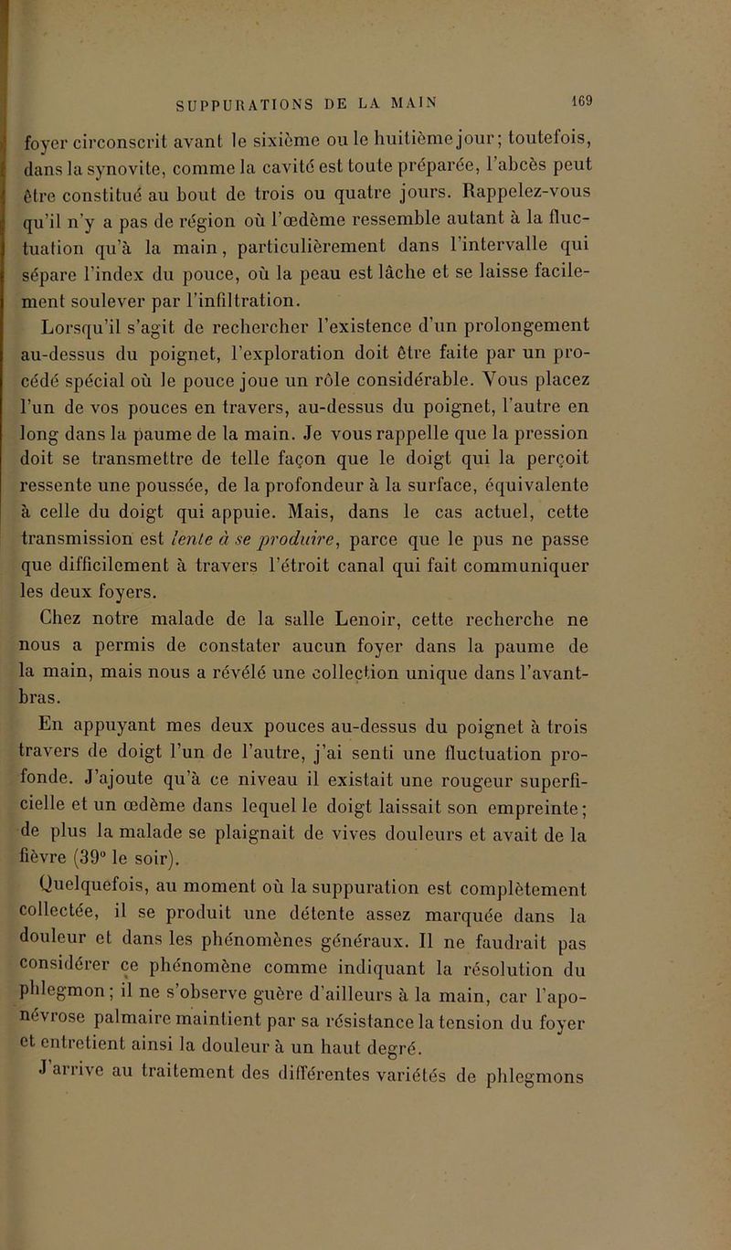 foyer circonscrit avant le sixième ou le huitième jour; toutefois, dans la synovite, comme la cavité est toute préparée, 1 abcès peut être constitué au bout de trois ou quatre jours. Rappelez-vous qu’il n'y a pas de région où l’œdème ressemble autant à la fluc- tuation qu’à la main, particulièrement dans l’intervalle qui sépare l index du pouce, où la peau est lâche et se laisse facile- ment soulever par l’infiltration. Lorsqu’il s’agit de rechercher l’existence d’un prolongement au-dessus du poignet, l’exploration doit être faite par un pro- cédé spécial où le pouce joue un rôle considérable. Vous placez l’un de vos pouces en travers, au-dessus du poignet, l’autre en long dans la paume de la main. Je vous rappelle que la pression doit se transmettre de telle façon que le doigt qui la perçoit ressente une poussée, de la profondeur à la surface, équivalente à celle du doigt qui appuie. Mais, dans le cas actuel, cette transmission est lente à se produire, parce que le pus ne passe que difficilement à travers l’étroit canal qui fait communiquer les deux foyers. Chez notre malade de la salle Lenoir, cette recherche ne nous a permis de constater aucun foyer dans la paume de la main, mais nous a révélé une collection unique dans l’avant- bras. En appuyant mes deux pouces au-dessus du poignet à trois travers de doigt l’un de l’autre, j’ai senti une fluctuation pro- fonde. J’ajoute qu’à ce niveau il existait une rougeur superfi- cielle et un œdème dans lequel le doigt laissait son empreinte; de plus la malade se plaignait de vives douleurs et avait de la fièvre (39° le soir). Quelquefois, au moment où la suppuration est complètement collectée, il se produit une détente assez marquée dans la douleur et dans les phénomènes généraux. Il ne faudrait pas considérer ce phénomène comme indiquant la résolution du phlegmon; il ne s observe guère d’ailleurs à la main, car l’apo- néviose palmaire maintient par sa résistance la tension du foyer et entretient ainsi la douleur à un haut degré. J ariive au traitement des différentes variétés de phlegmons
