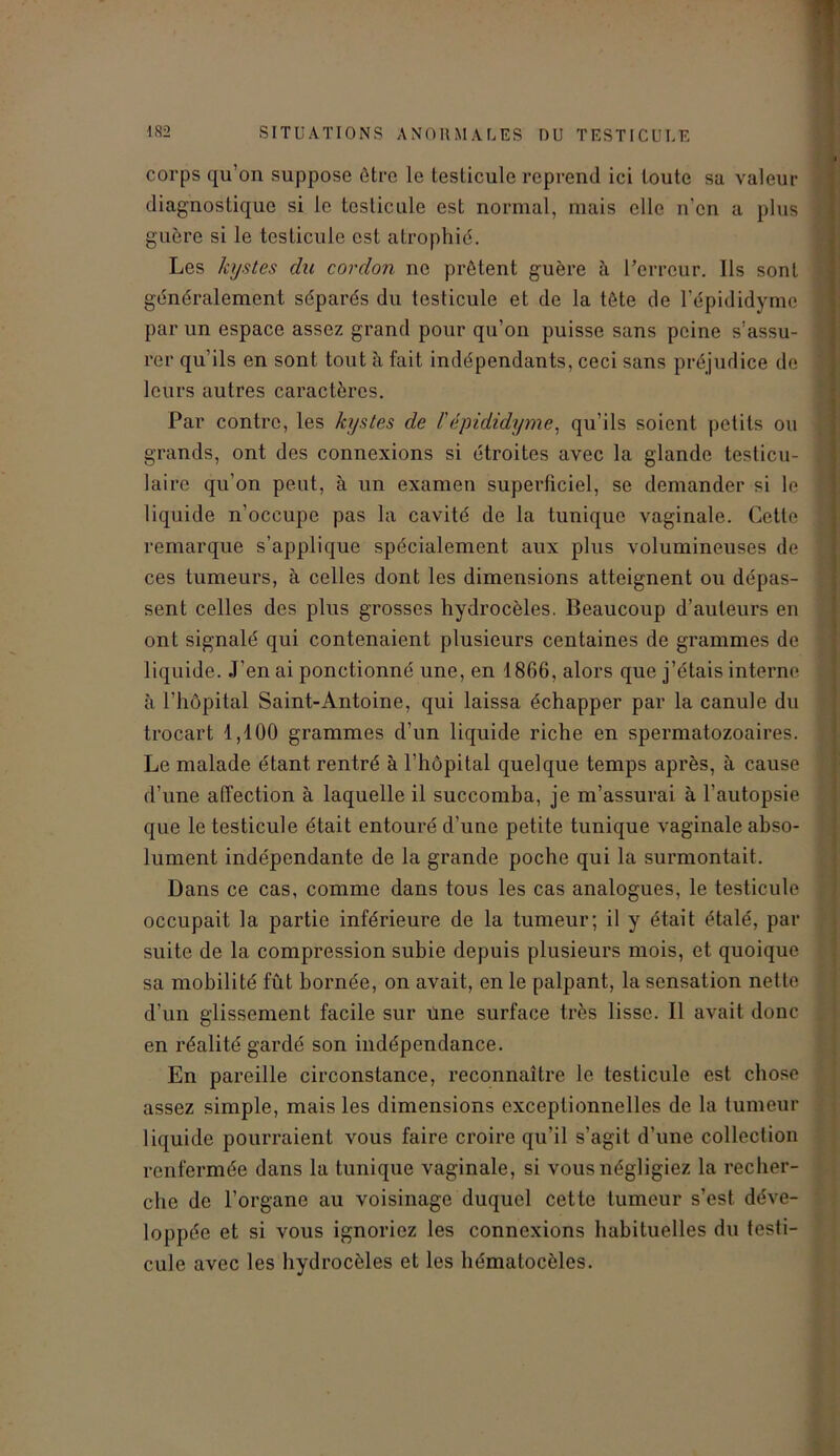 corps qu’on suppose être le testicule reprend ici toute sa valeur diagnostique si le testicule est normal, mais elle n'en a plus guère si le testicule est atrophié. Les kystes du cordon ne prêtent guère à l’erreur. Ils sont généralement séparés du testicule et de la tête de l’épididyme par un espace assez grand pour qu’on puisse sans peine s’assu- rer qu’ils en sont tout à fait indépendants, ceci sans préjudice de leurs autres caractères. Par contre, les kystes de /’épididyme, qu’ils soient petits ou grands, ont des connexions si étroites avec la glande testicu- laire qu'on peut, à un examen superficiel, se demander si le liquide n’occupe pas la cavité de la tunique vaginale. Cette remarque s’applique spécialement aux plus volumineuses de ces tumeurs, à celles dont les dimensions atteignent ou dépas- sent celles des plus grosses hydrocèles. Beaucoup d’auteurs en ont signalé qui contenaient plusieurs centaines de grammes de liquide. J’en ai ponctionné une, en 1866, alors que j’étais interne à l’hôpital Saint-Antoine, qui laissa échapper par la canule du trocart 1,100 grammes d’un liquide riche en spermatozoaires. Le malade étant rentré à l’hôpital quelque temps après, à cause d’une affection à laquelle il succomba, je m’assurai à l’autopsie que le testicule était entouré d’une petite tunique vaginale abso- lument indépendante de la grande poche qui la surmontait. Dans ce cas, comme dans tous les cas analogues, le testicule occupait la partie inférieure de la tumeur; il y était étalé, par suite de la compression subie depuis plusieurs mois, et quoique sa mobilité fût bornée, on avait, en le palpant, la sensation nette d’un glissement facile sur une surface très lisse. Il avait donc en réalité gardé son indépendance. En pareille circonstance, reconnaître le testicule est chose assez simple, mais les dimensions exceptionnelles de la tumeur liquide pourraient vous faire croire qu’il s’agit d’une collection renfermée dans la tunique vaginale, si vous négligiez la recher- che de l’organe au voisinage duquel cette tumeur s’est déve- loppée et si vous ignoriez les connexions habituelles du testi- cule avec les hydrocèles et les hémalocèles.