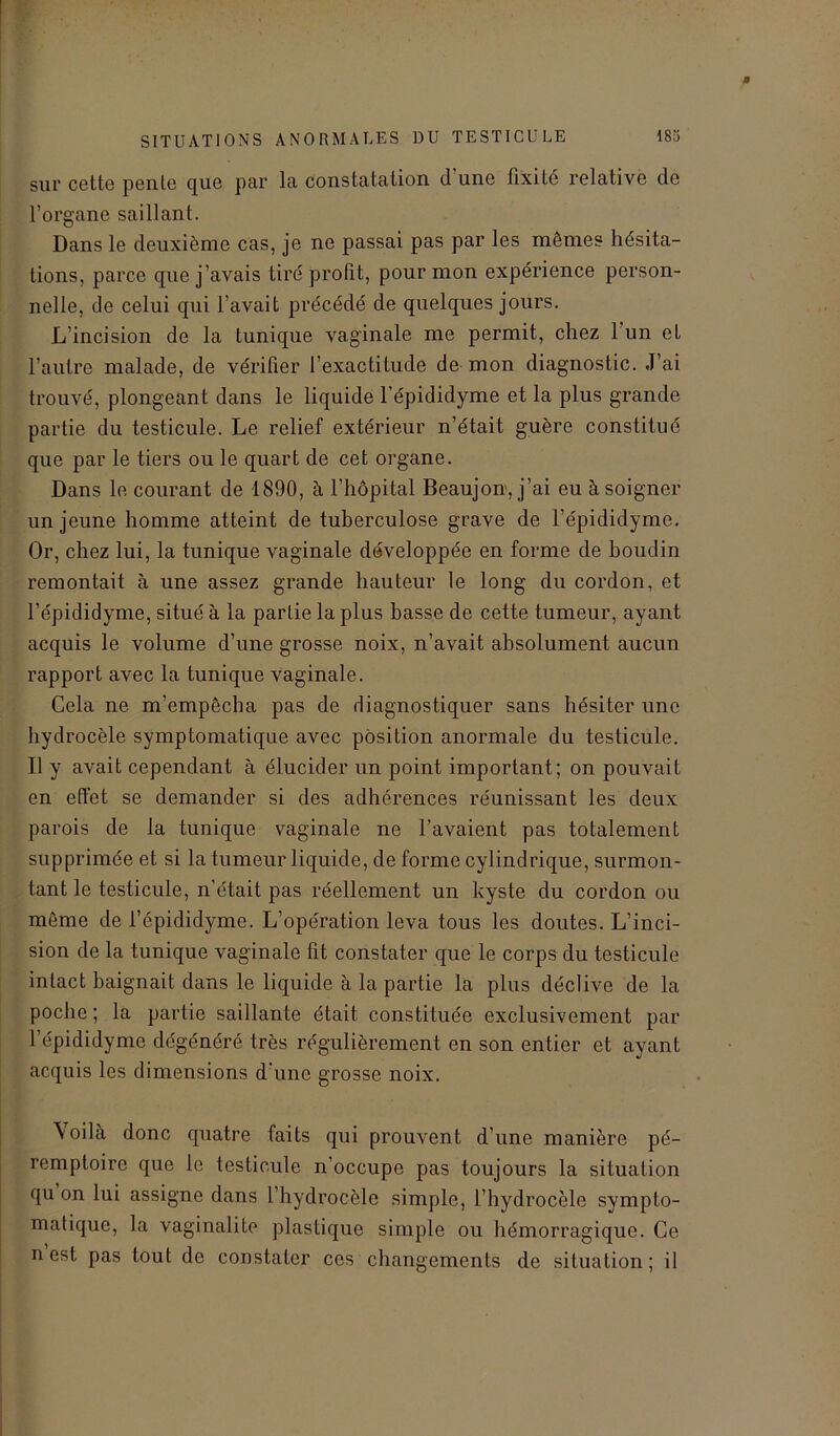 sur cette pente que par la constatation d une fixité relative de l’organe saillant. Dans le deuxième cas, je ne passai pas par les mêmes hésita- tions, parce que j’avais tiré profit, pour mon expérience person- nelle, de celui qui l’avait précédé de quelques jours. L’incision de la tunique vaginale me permit, chez l’un et l'autre malade, de vérifier l’exactitude de mon diagnostic. J’ai trouvé, plongean t dans le liquide l’épididyme et la plus grande partie du testicule. Le relief extérieur n’était guère constitué que par le tiers ou le quart de cet organe. Dans le courant de 1890, à l’hôpital Beaujon, j’ai eu à soigner un jeune homme atteint de tuberculose grave de l’épididyme. Or, chez lui, la tunique vaginale développée en forme de boudin remontait à une assez grande hauteur le long du cordon, et l’épididyme, situé à la partie la plus basse de cette tumeur, ayant acquis le volume d’une grosse noix, n’avait absolument aucun rapport avec la tunique vaginale. Cela ne m’empêcha pas de diagnostiquer sans hésiter une hydrocèle symptomatique avec position anormale du testicule. Il y avait cependant à élucider un point important; on pouvait en effet se demander si des adhérences réunissant les deux parois de la tunique vaginale ne l’avaient pas totalement supprimée et si la tumeur liquide, de forme cylindrique, surmon- tant le testicule, n’était pas réellement un kyste du cordon ou même de l’épididyme. L’opération leva tous les doutes. L’inci- sion de la tunique vaginale fit constater que le corps du testicule intact baignait dans le liquide à la partie la plus déclive de la poche ; la partie saillante était constituée exclusivement par 1 épididyme dégénéré très régulièrement en son entier et ayant acquis les dimensions d’une grosse noix. \oilà donc quatre faits qui prouvent d’une manière pé- remptoire que le testicule n’occupe pas toujours la situation qu on lui assigne dans l’hydrocèle simple, l’hydrocèle sympto- matique, la vagin ali te plastique simple ou hémorragique. Ce n est pas tout de constater ces changements de situation ; il